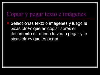 Copiar y pegar texto e imágenes Seleccionas texto o imágenes y luego le picas ctrl+c que es copiar abres el documento en donde lo vas a pegar y le picas ctrl+v que es pegar. 