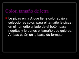 Color, tamaño de letra Le picas en la A que tiene color abajo y seleccionas color, para el tamaño le picas en el numerito al lado de el botón para negritas y le pones el tamaño que quieres. Ambas están en la barra de formato. 
