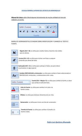 ESCUELA NORMAL SUPERIOR DEL DISTRITO DE BARRANQUILLA



Manual de clases sobre Word algunas herramientas de mucha utilidad a la hora de
redactar un escrito.




BARRA DE HERRRAMIENTAS ESTANDAR SOBRE MODIFICACION Y CAMBIOS AL TEXTO O
FUENTE.



            Negrita (Ctrl + N): se utiliza para resaltar textos y hacerlos más visibles
            para los demás.


          Cursiva (Ctrl + K): se utiliza para inclinar una frase o cualquier
          contenido que desee del texto.


          Subrayado (Ctrl + S): se utiliza para subrayar el texto, sea para indicar
          o puntualizar en algo especial.


            Cambiar MAYUSCULAS y minúsculas: se utiliza para cambiar el texto seleccionado en
            MAYÚSCULAS, minúsculas y combinaciones entre estas.


                                 Fuente (Ctrl + Mayús+ F): se utiliza para cambiar la fuente, es decir
                                 que cambia el estilo del texto.


             Color de fuente: se utiliza para cambiar le el color a la
             fuente o texto.


             Viñetas: se utiliza para destacar elementos de una lista.



             Numeración: se utiliza para iniciar una lista de numeración.



              Tamaño de fuente: se utiliza para cambiar el tamaño a la
              fuente o texto.




                                                             Pedro Luis Quintero Ahumada
 