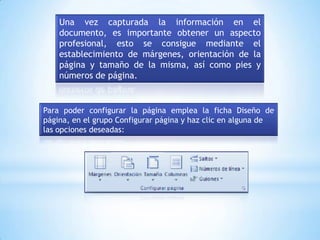 Una vez capturada la información en el
    documento, es importante obtener un aspecto
    profesional, esto se consigue mediante el
    establecimiento de márgenes, orientación de la
    página y tamaño de la misma, así como pies y
    números de página.


Para poder configurar la página emplea la ficha Diseño de
página, en el grupo Configurar página y haz clic en alguna de
las opciones deseadas:
 