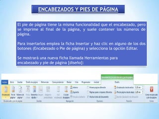 ENCABEZADOS Y PIES DE PÁGINA

El pie de página tiene la misma funcionalidad que el encabezado, pero
se imprime al final de la página, y suele contener los números de
página.

Para insertarlos emplea la ficha Insertar y haz clic en alguno de los dos
botones (Encabezado o Pie de página) y selecciona la opción Editar.

Se mostrará una nueva ficha llamada Herramientas para
encabezado y pie de página [diseño]:
 