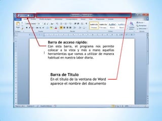 Barra de acceso rápido:
Con esta barra, el programa nos permite
colocar a la vista y más a mano aquellas
herramientas que vamos a utilizar de manera
habitual en nuestra labor diaria.




 Barra de Titulo
 En el título de la ventana de Word
 aparece el nombre del documento
 