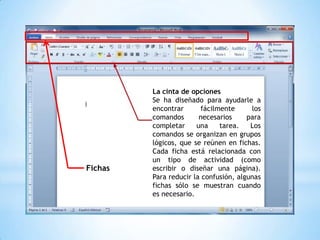 La cinta de opciones
         Se ha diseñado para ayudarle a
         encontrar      fácilmente      los
         comandos       necesarios     para
         completar     una    tarea.    Los
         comandos se organizan en grupos
         lógicos, que se reúnen en fichas.
         Cada ficha está relacionada con
         un tipo de actividad (como
Fichas   escribir o diseñar una página).
         Para reducir la confusión, algunas
         fichas sólo se muestran cuando
         es necesario.
 