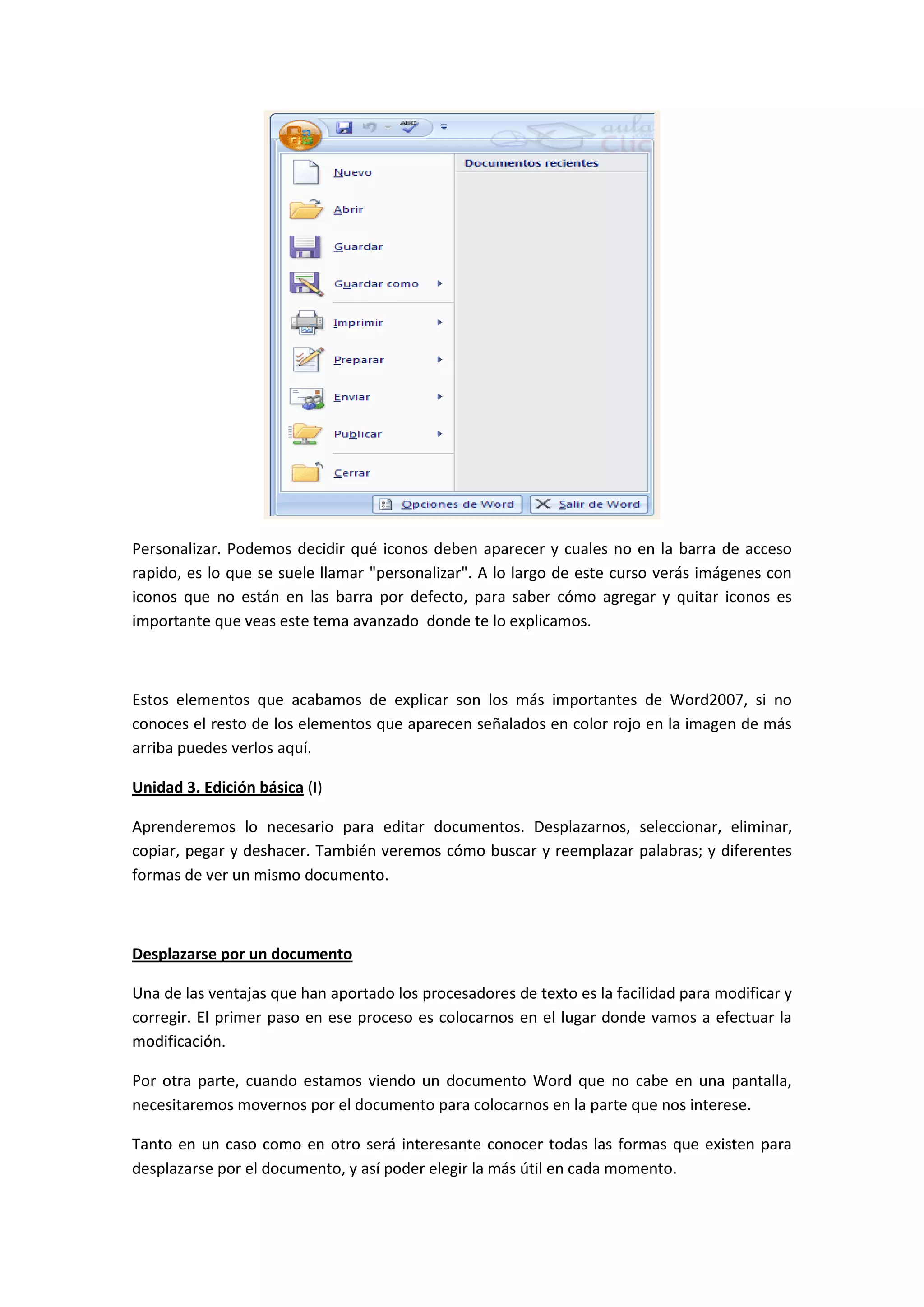 Personalizar. Podemos decidir qué iconos deben aparecer y cuales no en la barra de acceso
rapido, es lo que se suele llamar "personalizar". A lo largo de este curso verás imágenes con
iconos que no están en las barra por defecto, para saber cómo agregar y quitar iconos es
importante que veas este tema avanzado donde te lo explicamos.



Estos elementos que acabamos de explicar son los más importantes de Word2007, si no
conoces el resto de los elementos que aparecen señalados en color rojo en la imagen de más
arriba puedes verlos aquí.

Unidad 3. Edición básica (I)

Aprenderemos lo necesario para editar documentos. Desplazarnos, seleccionar, eliminar,
copiar, pegar y deshacer. También veremos cómo buscar y reemplazar palabras; y diferentes
formas de ver un mismo documento.



Desplazarse por un documento

Una de las ventajas que han aportado los procesadores de texto es la facilidad para modificar y
corregir. El primer paso en ese proceso es colocarnos en el lugar donde vamos a efectuar la
modificación.

Por otra parte, cuando estamos viendo un documento Word que no cabe en una pantalla,
necesitaremos movernos por el documento para colocarnos en la parte que nos interese.

Tanto en un caso como en otro será interesante conocer todas las formas que existen para
desplazarse por el documento, y así poder elegir la más útil en cada momento.
 