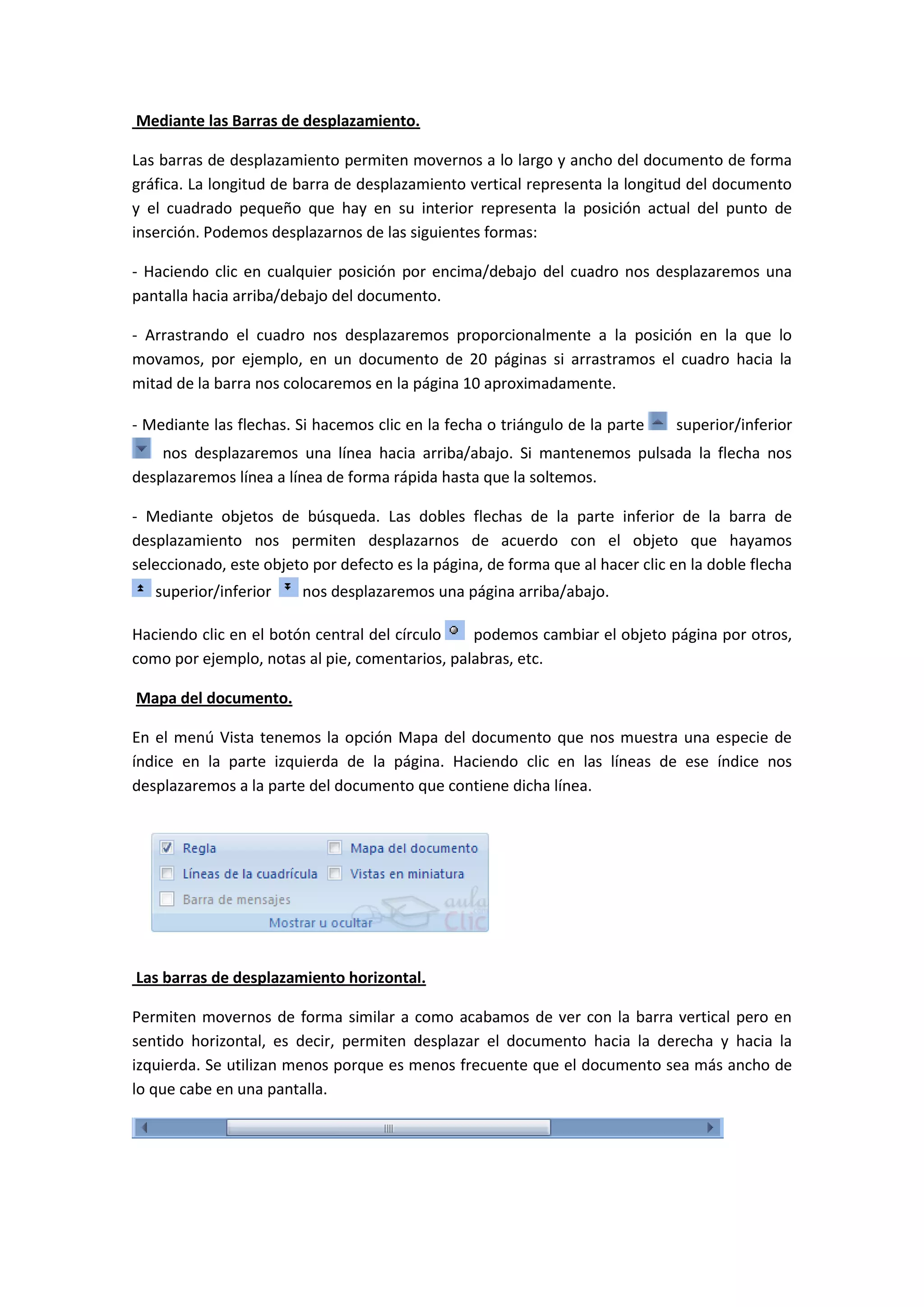 Mediante las Barras de desplazamiento.

Las barras de desplazamiento permiten movernos a lo largo y ancho del documento de forma
gráfica. La longitud de barra de desplazamiento vertical representa la longitud del documento
y el cuadrado pequeño que hay en su interior representa la posición actual del punto de
inserción. Podemos desplazarnos de las siguientes formas:

- Haciendo clic en cualquier posición por encima/debajo del cuadro nos desplazaremos una
pantalla hacia arriba/debajo del documento.

- Arrastrando el cuadro nos desplazaremos proporcionalmente a la posición en la que lo
movamos, por ejemplo, en un documento de 20 páginas si arrastramos el cuadro hacia la
mitad de la barra nos colocaremos en la página 10 aproximadamente.

- Mediante las flechas. Si hacemos clic en la fecha o triángulo de la parte    superior/inferior
    nos desplazaremos una línea hacia arriba/abajo. Si mantenemos pulsada la flecha nos
desplazaremos línea a línea de forma rápida hasta que la soltemos.

- Mediante objetos de búsqueda. Las dobles flechas de la parte inferior de la barra de
desplazamiento nos permiten desplazarnos de acuerdo con el objeto que hayamos
seleccionado, este objeto por defecto es la página, de forma que al hacer clic en la doble flecha
   superior/inferior     nos desplazaremos una página arriba/abajo.

Haciendo clic en el botón central del círculo   podemos cambiar el objeto página por otros,
como por ejemplo, notas al pie, comentarios, palabras, etc.

Mapa del documento.

En el menú Vista tenemos la opción Mapa del documento que nos muestra una especie de
índice en la parte izquierda de la página. Haciendo clic en las líneas de ese índice nos
desplazaremos a la parte del documento que contiene dicha línea.




Las barras de desplazamiento horizontal.

Permiten movernos de forma similar a como acabamos de ver con la barra vertical pero en
sentido horizontal, es decir, permiten desplazar el documento hacia la derecha y hacia la
izquierda. Se utilizan menos porque es menos frecuente que el documento sea más ancho de
lo que cabe en una pantalla.
 