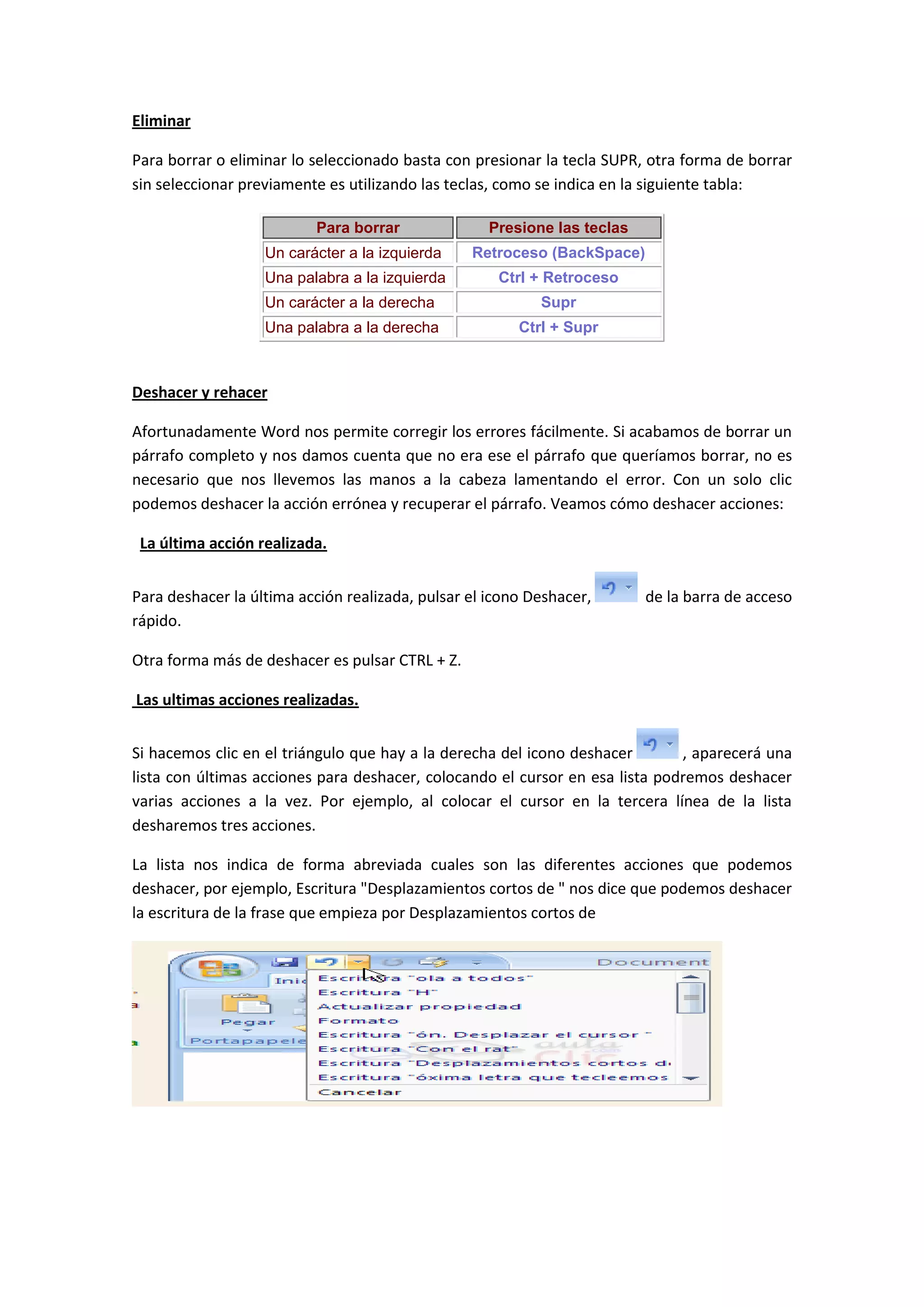 Eliminar

Para borrar o eliminar lo seleccionado basta con presionar la tecla SUPR, otra forma de borrar
sin seleccionar previamente es utilizando las teclas, como se indica en la siguiente tabla:

                          Para borrar               Presione las teclas
                   Un carácter a la izquierda    Retroceso (BackSpace)
                   Una palabra a la izquierda        Ctrl + Retroceso
                   Un carácter a la derecha                Supr
                   Una palabra a la derecha             Ctrl + Supr



Deshacer y rehacer

Afortunadamente Word nos permite corregir los errores fácilmente. Si acabamos de borrar un
párrafo completo y nos damos cuenta que no era ese el párrafo que queríamos borrar, no es
necesario que nos llevemos las manos a la cabeza lamentando el error. Con un solo clic
podemos deshacer la acción errónea y recuperar el párrafo. Veamos cómo deshacer acciones:

 La última acción realizada.


Para deshacer la última acción realizada, pulsar el icono Deshacer,       de la barra de acceso
rápido.

Otra forma más de deshacer es pulsar CTRL + Z.

Las ultimas acciones realizadas.


Si hacemos clic en el triángulo que hay a la derecha del icono deshacer       , aparecerá una
lista con últimas acciones para deshacer, colocando el cursor en esa lista podremos deshacer
varias acciones a la vez. Por ejemplo, al colocar el cursor en la tercera línea de la lista
desharemos tres acciones.

La lista nos indica de forma abreviada cuales son las diferentes acciones que podemos
deshacer, por ejemplo, Escritura "Desplazamientos cortos de " nos dice que podemos deshacer
la escritura de la frase que empieza por Desplazamientos cortos de
 