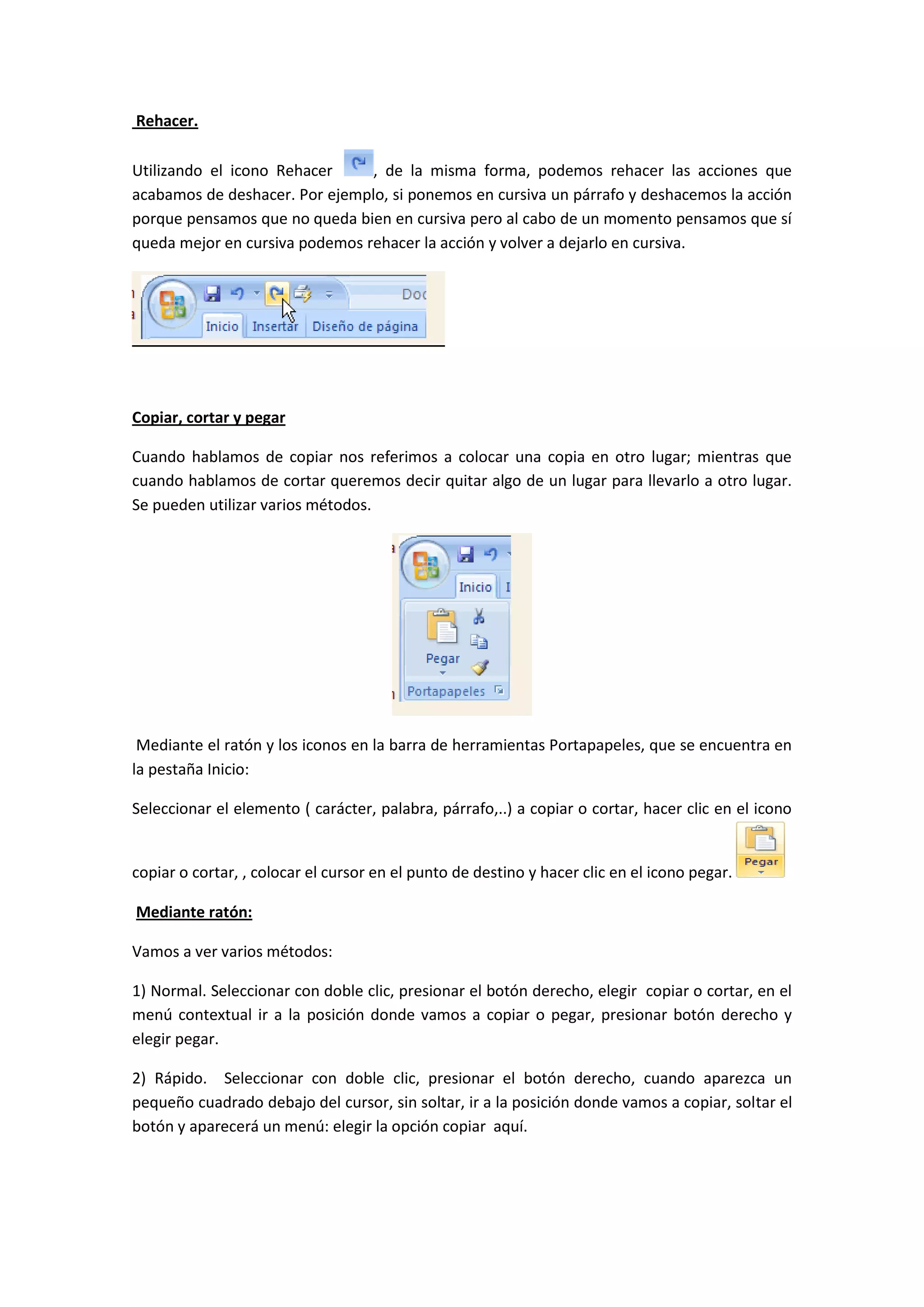 Rehacer.

Utilizando el icono Rehacer     , de la misma forma, podemos rehacer las acciones que
acabamos de deshacer. Por ejemplo, si ponemos en cursiva un párrafo y deshacemos la acción
porque pensamos que no queda bien en cursiva pero al cabo de un momento pensamos que sí
queda mejor en cursiva podemos rehacer la acción y volver a dejarlo en cursiva.




Copiar, cortar y pegar

Cuando hablamos de copiar nos referimos a colocar una copia en otro lugar; mientras que
cuando hablamos de cortar queremos decir quitar algo de un lugar para llevarlo a otro lugar.
Se pueden utilizar varios métodos.




 Mediante el ratón y los iconos en la barra de herramientas Portapapeles, que se encuentra en
la pestaña Inicio:

Seleccionar el elemento ( carácter, palabra, párrafo,..) a copiar o cortar, hacer clic en el icono


copiar o cortar, , colocar el cursor en el punto de destino y hacer clic en el icono pegar.

Mediante ratón:

Vamos a ver varios métodos:

1) Normal. Seleccionar con doble clic, presionar el botón derecho, elegir copiar o cortar, en el
menú contextual ir a la posición donde vamos a copiar o pegar, presionar botón derecho y
elegir pegar.

2) Rápido. Seleccionar con doble clic, presionar el botón derecho, cuando aparezca un
pequeño cuadrado debajo del cursor, sin soltar, ir a la posición donde vamos a copiar, soltar el
botón y aparecerá un menú: elegir la opción copiar aquí.
 
