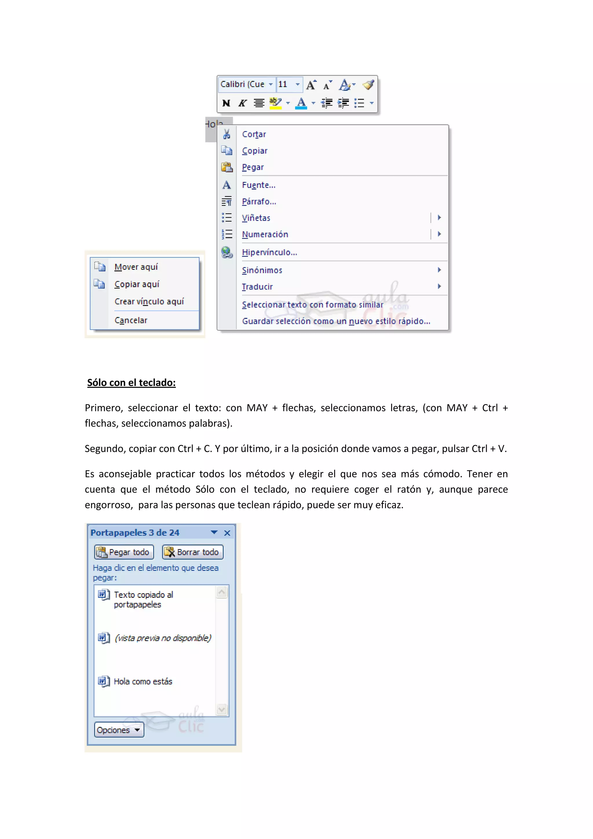 Sólo con el teclado:

Primero, seleccionar el texto: con MAY + flechas, seleccionamos letras, (con MAY + Ctrl +
flechas, seleccionamos palabras).

Segundo, copiar con Ctrl + C. Y por último, ir a la posición donde vamos a pegar, pulsar Ctrl + V.

Es aconsejable practicar todos los métodos y elegir el que nos sea más cómodo. Tener en
cuenta que el método Sólo con el teclado, no requiere coger el ratón y, aunque parece
engorroso, para las personas que teclean rápido, puede ser muy eficaz.
 