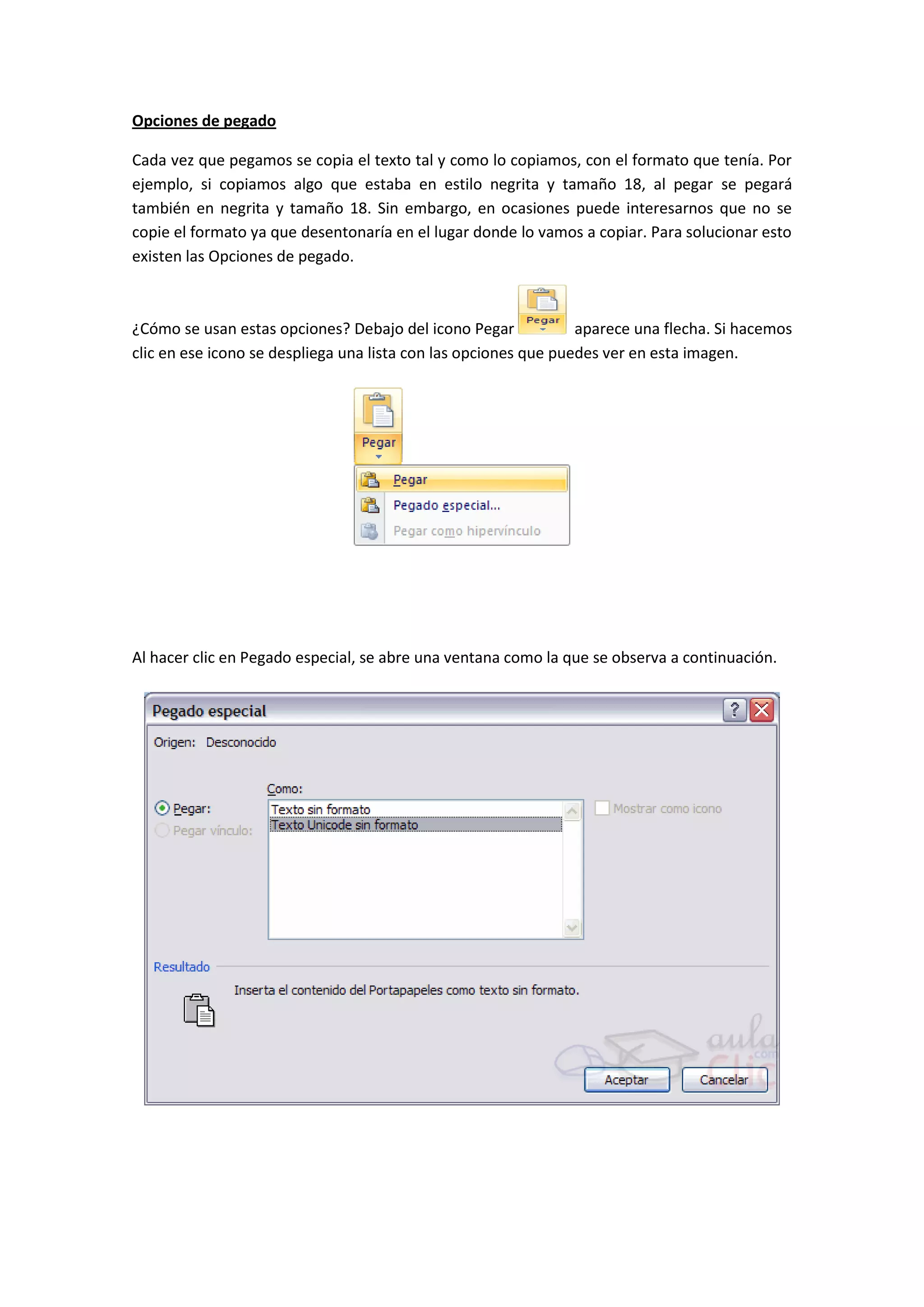 Opciones de pegado

Cada vez que pegamos se copia el texto tal y como lo copiamos, con el formato que tenía. Por
ejemplo, si copiamos algo que estaba en estilo negrita y tamaño 18, al pegar se pegará
también en negrita y tamaño 18. Sin embargo, en ocasiones puede interesarnos que no se
copie el formato ya que desentonaría en el lugar donde lo vamos a copiar. Para solucionar esto
existen las Opciones de pegado.



¿Cómo se usan estas opciones? Debajo del icono Pegar             aparece una flecha. Si hacemos
clic en ese icono se despliega una lista con las opciones que puedes ver en esta imagen.




Al hacer clic en Pegado especial, se abre una ventana como la que se observa a continuación.
 