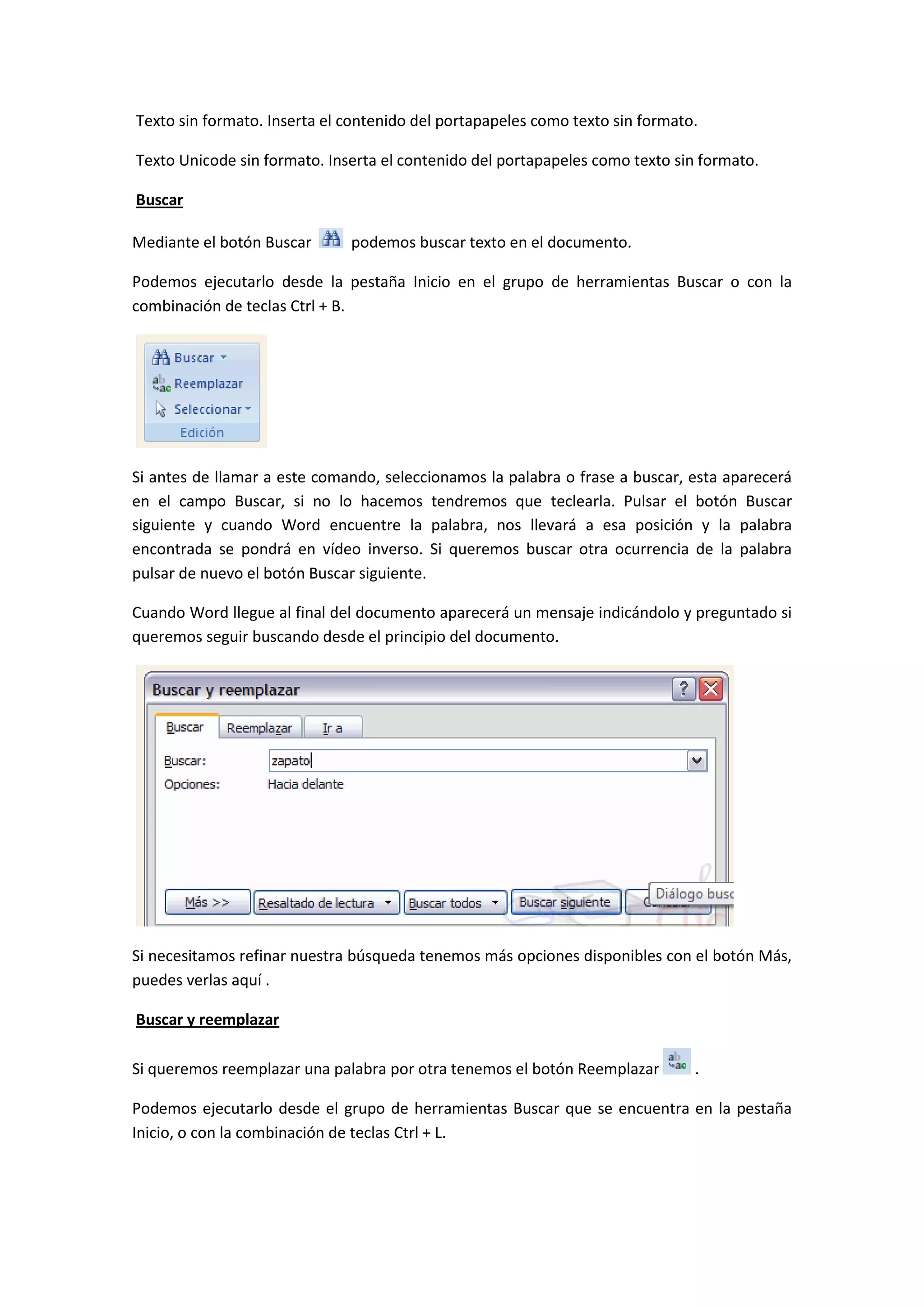 Texto sin formato. Inserta el contenido del portapapeles como texto sin formato.

Texto Unicode sin formato. Inserta el contenido del portapapeles como texto sin formato.

Buscar

Mediante el botón Buscar      podemos buscar texto en el documento.

Podemos ejecutarlo desde la pestaña Inicio en el grupo de herramientas Buscar o con la
combinación de teclas Ctrl + B.




Si antes de llamar a este comando, seleccionamos la palabra o frase a buscar, esta aparecerá
en el campo Buscar, si no lo hacemos tendremos que teclearla. Pulsar el botón Buscar
siguiente y cuando Word encuentre la palabra, nos llevará a esa posición y la palabra
encontrada se pondrá en vídeo inverso. Si queremos buscar otra ocurrencia de la palabra
pulsar de nuevo el botón Buscar siguiente.

Cuando Word llegue al final del documento aparecerá un mensaje indicándolo y preguntado si
queremos seguir buscando desde el principio del documento.




Si necesitamos refinar nuestra búsqueda tenemos más opciones disponibles con el botón Más,
puedes verlas aquí .

Buscar y reemplazar

Si queremos reemplazar una palabra por otra tenemos el botón Reemplazar        .

Podemos ejecutarlo desde el grupo de herramientas Buscar que se encuentra en la pestaña
Inicio, o con la combinación de teclas Ctrl + L.
 