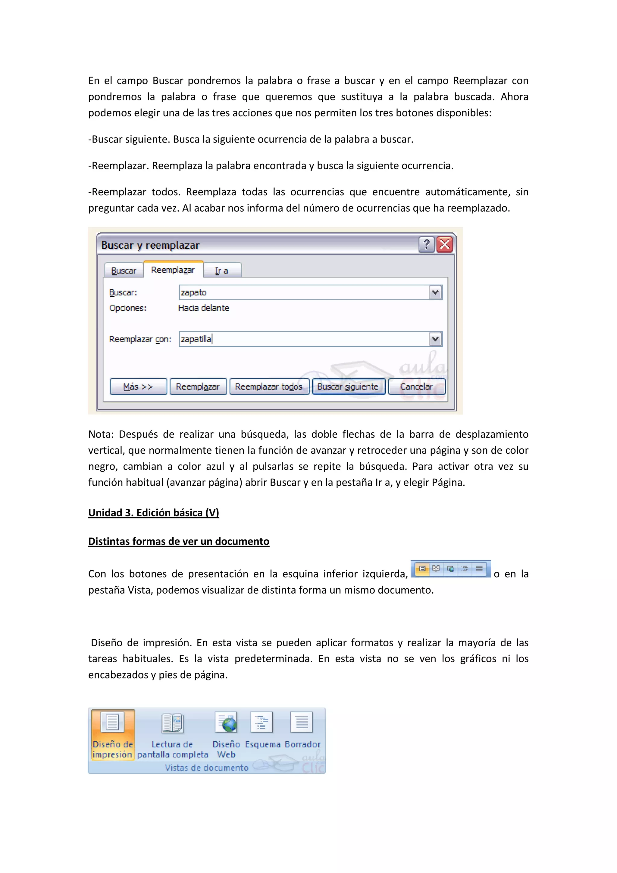 En el campo Buscar pondremos la palabra o frase a buscar y en el campo Reemplazar con
pondremos la palabra o frase que queremos que sustituya a la palabra buscada. Ahora
podemos elegir una de las tres acciones que nos permiten los tres botones disponibles:

-Buscar siguiente. Busca la siguiente ocurrencia de la palabra a buscar.

-Reemplazar. Reemplaza la palabra encontrada y busca la siguiente ocurrencia.

-Reemplazar todos. Reemplaza todas las ocurrencias que encuentre automáticamente, sin
preguntar cada vez. Al acabar nos informa del número de ocurrencias que ha reemplazado.




Nota: Después de realizar una búsqueda, las doble flechas de la barra de desplazamiento
vertical, que normalmente tienen la función de avanzar y retroceder una página y son de color
negro, cambian a color azul y al pulsarlas se repite la búsqueda. Para activar otra vez su
función habitual (avanzar página) abrir Buscar y en la pestaña Ir a, y elegir Página.

Unidad 3. Edición básica (V)

Distintas formas de ver un documento

Con los botones de presentación en la esquina inferior izquierda,                    o en la
pestaña Vista, podemos visualizar de distinta forma un mismo documento.



 Diseño de impresión. En esta vista se pueden aplicar formatos y realizar la mayoría de las
tareas habituales. Es la vista predeterminada. En esta vista no se ven los gráficos ni los
encabezados y pies de página.
 