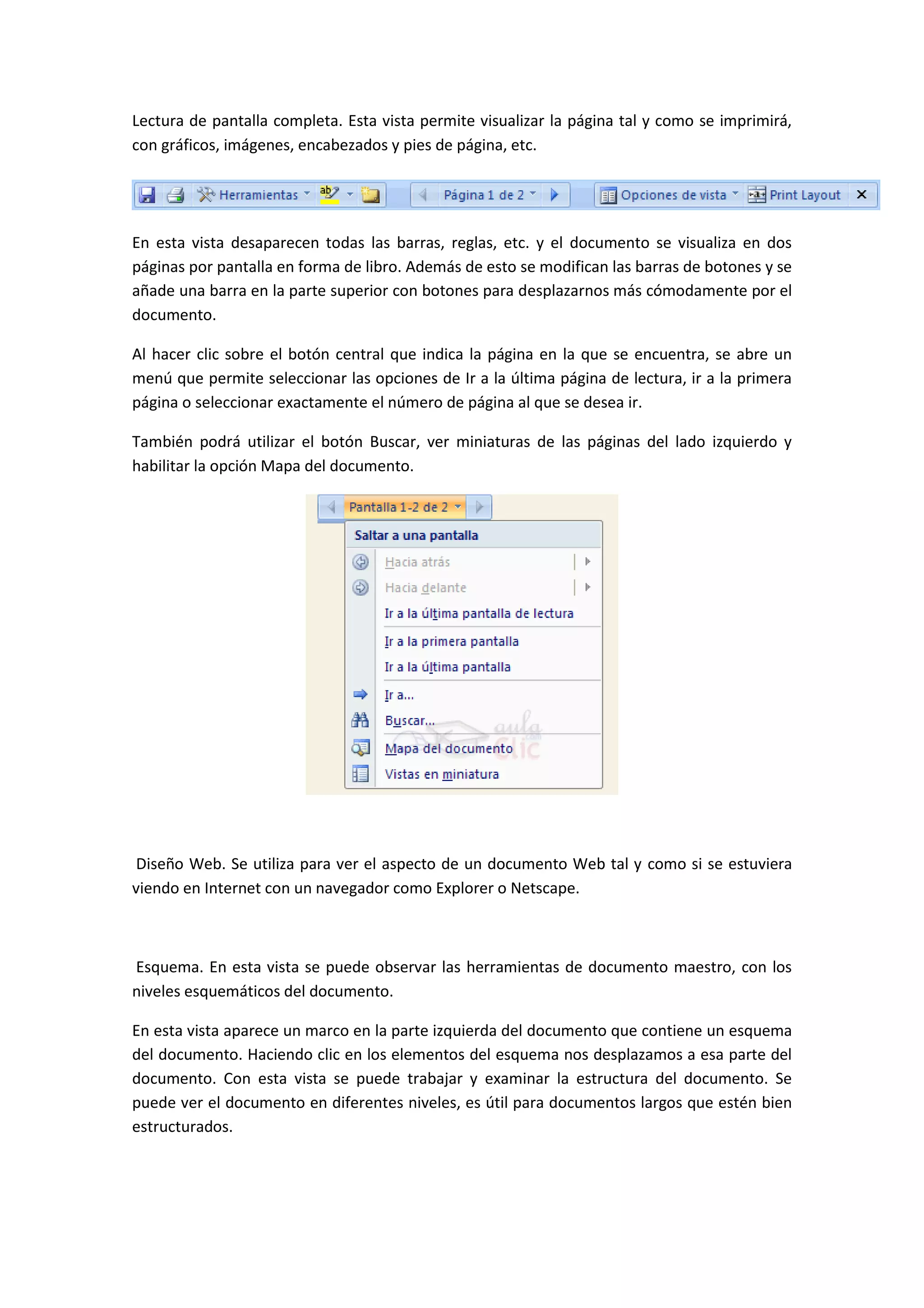 Lectura de pantalla completa. Esta vista permite visualizar la página tal y como se imprimirá,
con gráficos, imágenes, encabezados y pies de página, etc.




En esta vista desaparecen todas las barras, reglas, etc. y el documento se visualiza en dos
páginas por pantalla en forma de libro. Además de esto se modifican las barras de botones y se
añade una barra en la parte superior con botones para desplazarnos más cómodamente por el
documento.

Al hacer clic sobre el botón central que indica la página en la que se encuentra, se abre un
menú que permite seleccionar las opciones de Ir a la última página de lectura, ir a la primera
página o seleccionar exactamente el número de página al que se desea ir.

También podrá utilizar el botón Buscar, ver miniaturas de las páginas del lado izquierdo y
habilitar la opción Mapa del documento.




 Diseño Web. Se utiliza para ver el aspecto de un documento Web tal y como si se estuviera
viendo en Internet con un navegador como Explorer o Netscape.



Esquema. En esta vista se puede observar las herramientas de documento maestro, con los
niveles esquemáticos del documento.

En esta vista aparece un marco en la parte izquierda del documento que contiene un esquema
del documento. Haciendo clic en los elementos del esquema nos desplazamos a esa parte del
documento. Con esta vista se puede trabajar y examinar la estructura del documento. Se
puede ver el documento en diferentes niveles, es útil para documentos largos que estén bien
estructurados.
 