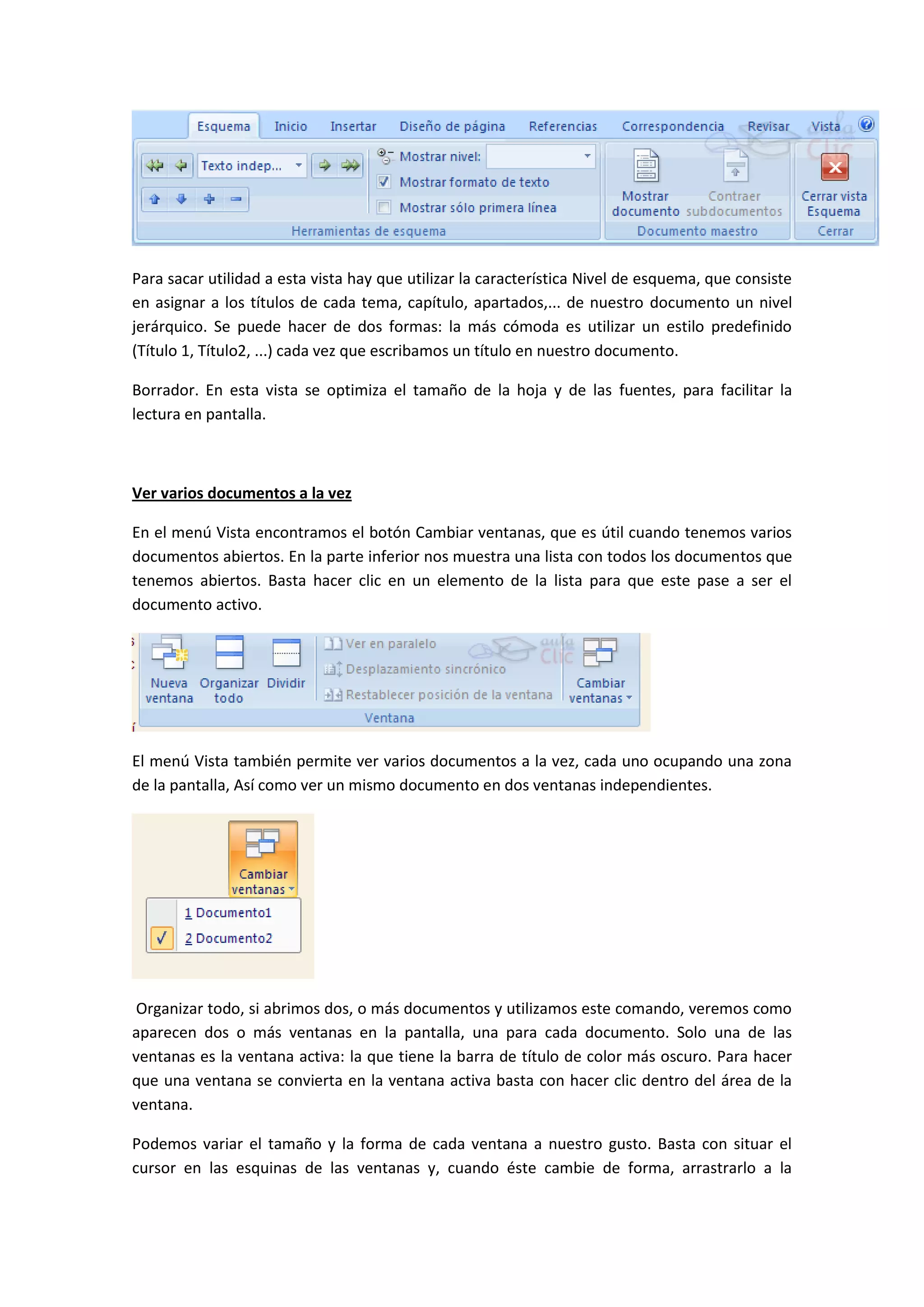 Para sacar utilidad a esta vista hay que utilizar la característica Nivel de esquema, que consiste
en asignar a los títulos de cada tema, capítulo, apartados,... de nuestro documento un nivel
jerárquico. Se puede hacer de dos formas: la más cómoda es utilizar un estilo predefinido
(Título 1, Título2, ...) cada vez que escribamos un título en nuestro documento.

Borrador. En esta vista se optimiza el tamaño de la hoja y de las fuentes, para facilitar la
lectura en pantalla.



Ver varios documentos a la vez

En el menú Vista encontramos el botón Cambiar ventanas, que es útil cuando tenemos varios
documentos abiertos. En la parte inferior nos muestra una lista con todos los documentos que
tenemos abiertos. Basta hacer clic en un elemento de la lista para que este pase a ser el
documento activo.




El menú Vista también permite ver varios documentos a la vez, cada uno ocupando una zona
de la pantalla, Así como ver un mismo documento en dos ventanas independientes.




 Organizar todo, si abrimos dos, o más documentos y utilizamos este comando, veremos como
aparecen dos o más ventanas en la pantalla, una para cada documento. Solo una de las
ventanas es la ventana activa: la que tiene la barra de título de color más oscuro. Para hacer
que una ventana se convierta en la ventana activa basta con hacer clic dentro del área de la
ventana.

Podemos variar el tamaño y la forma de cada ventana a nuestro gusto. Basta con situar el
cursor en las esquinas de las ventanas y, cuando éste cambie de forma, arrastrarlo a la
 