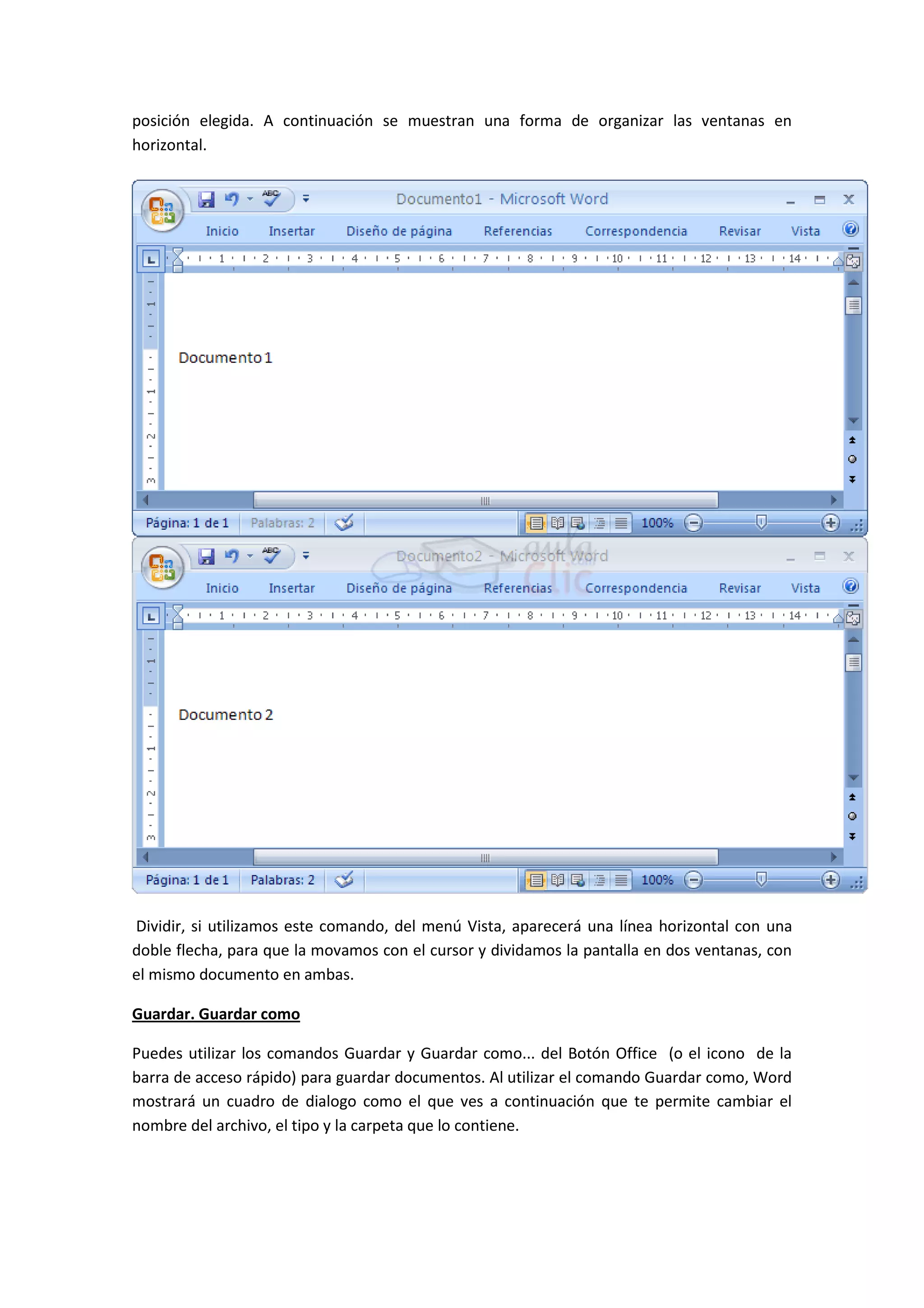 posición elegida. A continuación se muestran una forma de organizar las ventanas en
horizontal.




Dividir, si utilizamos este comando, del menú Vista, aparecerá una línea horizontal con una
doble flecha, para que la movamos con el cursor y dividamos la pantalla en dos ventanas, con
el mismo documento en ambas.

Guardar. Guardar como

Puedes utilizar los comandos Guardar y Guardar como... del Botón Office (o el icono de la
barra de acceso rápido) para guardar documentos. Al utilizar el comando Guardar como, Word
mostrará un cuadro de dialogo como el que ves a continuación que te permite cambiar el
nombre del archivo, el tipo y la carpeta que lo contiene.
 