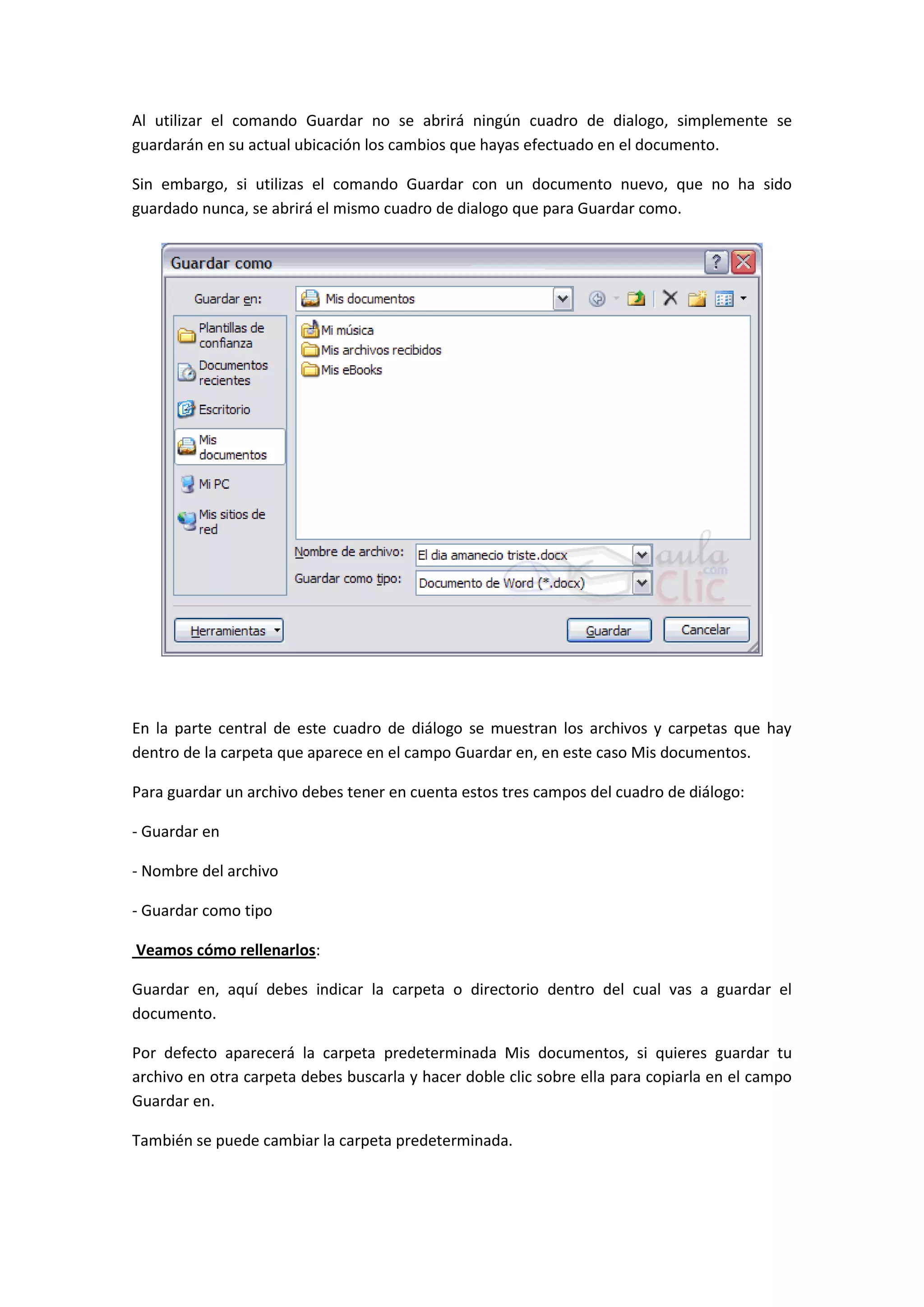 Al utilizar el comando Guardar no se abrirá ningún cuadro de dialogo, simplemente se
guardarán en su actual ubicación los cambios que hayas efectuado en el documento.

Sin embargo, si utilizas el comando Guardar con un documento nuevo, que no ha sido
guardado nunca, se abrirá el mismo cuadro de dialogo que para Guardar como.




En la parte central de este cuadro de diálogo se muestran los archivos y carpetas que hay
dentro de la carpeta que aparece en el campo Guardar en, en este caso Mis documentos.

Para guardar un archivo debes tener en cuenta estos tres campos del cuadro de diálogo:

- Guardar en

- Nombre del archivo

- Guardar como tipo

Veamos cómo rellenarlos:

Guardar en, aquí debes indicar la carpeta o directorio dentro del cual vas a guardar el
documento.

Por defecto aparecerá la carpeta predeterminada Mis documentos, si quieres guardar tu
archivo en otra carpeta debes buscarla y hacer doble clic sobre ella para copiarla en el campo
Guardar en.

También se puede cambiar la carpeta predeterminada.
 