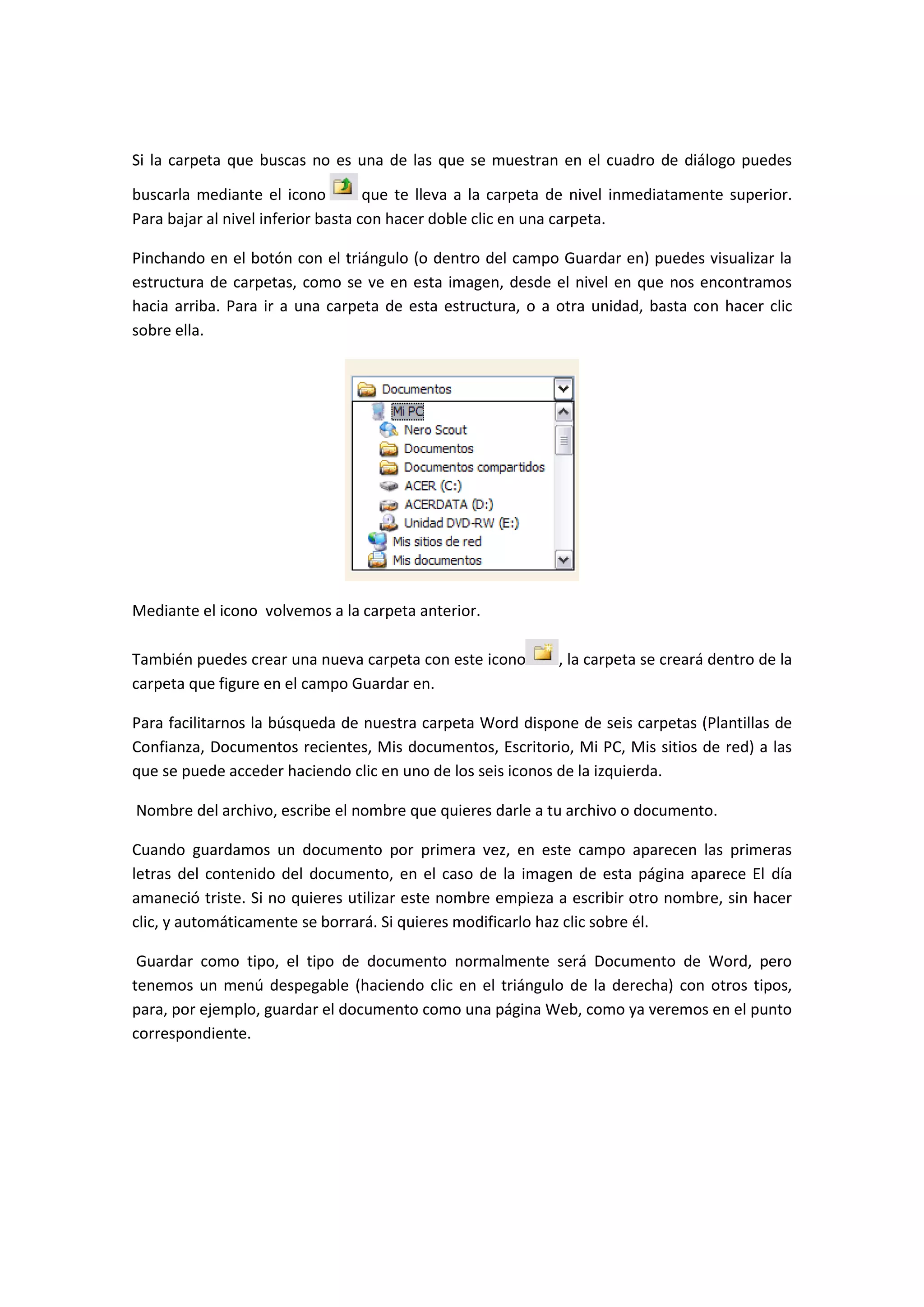 Si la carpeta que buscas no es una de las que se muestran en el cuadro de diálogo puedes

buscarla mediante el icono          que te lleva a la carpeta de nivel inmediatamente superior.
Para bajar al nivel inferior basta con hacer doble clic en una carpeta.

Pinchando en el botón con el triángulo (o dentro del campo Guardar en) puedes visualizar la
estructura de carpetas, como se ve en esta imagen, desde el nivel en que nos encontramos
hacia arriba. Para ir a una carpeta de esta estructura, o a otra unidad, basta con hacer clic
sobre ella.




Mediante el icono volvemos a la carpeta anterior.

También puedes crear una nueva carpeta con este icono        , la carpeta se creará dentro de la
carpeta que figure en el campo Guardar en.

Para facilitarnos la búsqueda de nuestra carpeta Word dispone de seis carpetas (Plantillas de
Confianza, Documentos recientes, Mis documentos, Escritorio, Mi PC, Mis sitios de red) a las
que se puede acceder haciendo clic en uno de los seis iconos de la izquierda.

Nombre del archivo, escribe el nombre que quieres darle a tu archivo o documento.

Cuando guardamos un documento por primera vez, en este campo aparecen las primeras
letras del contenido del documento, en el caso de la imagen de esta página aparece El día
amaneció triste. Si no quieres utilizar este nombre empieza a escribir otro nombre, sin hacer
clic, y automáticamente se borrará. Si quieres modificarlo haz clic sobre él.

 Guardar como tipo, el tipo de documento normalmente será Documento de Word, pero
tenemos un menú despegable (haciendo clic en el triángulo de la derecha) con otros tipos,
para, por ejemplo, guardar el documento como una página Web, como ya veremos en el punto
correspondiente.
 