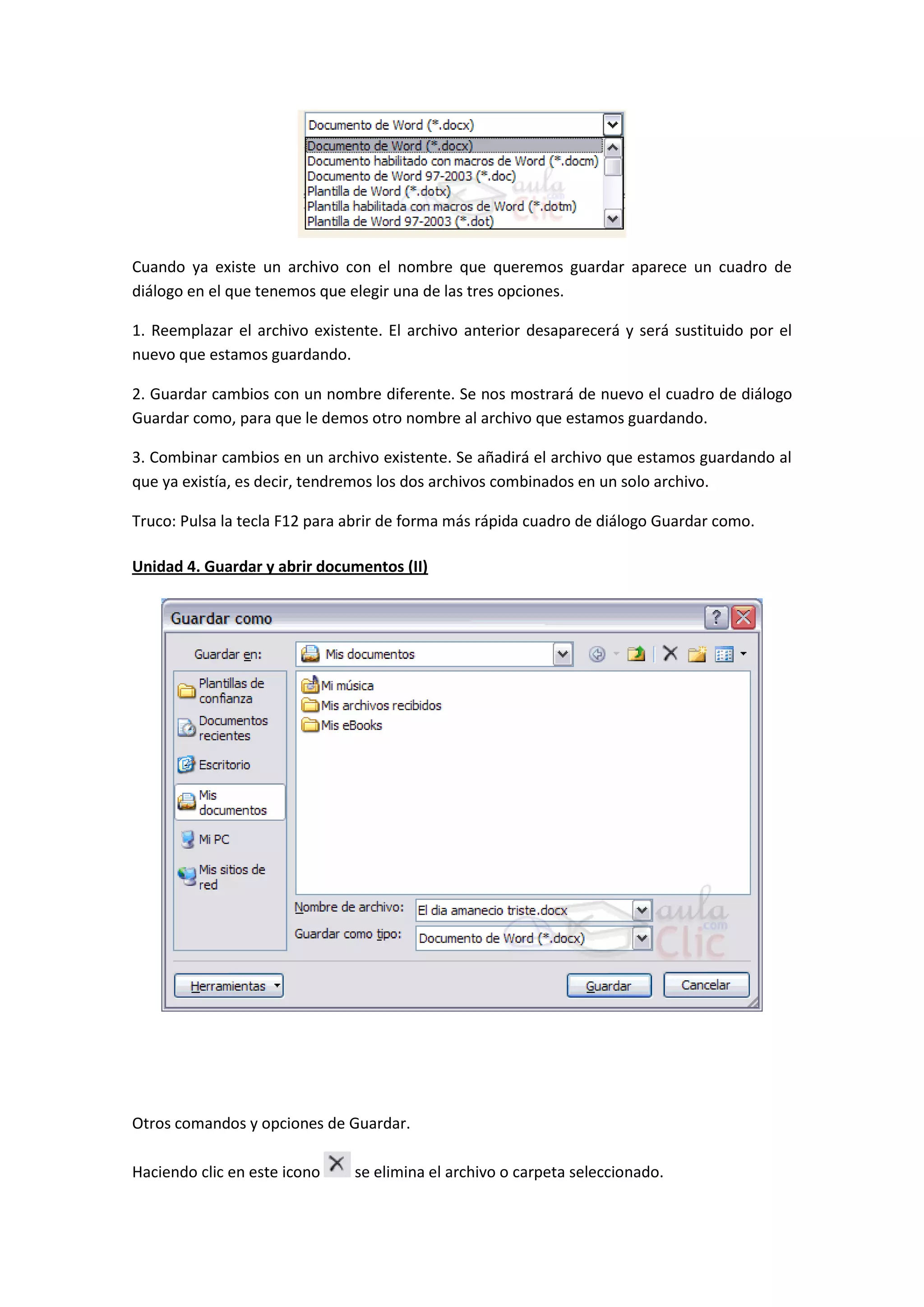 Cuando ya existe un archivo con el nombre que queremos guardar aparece un cuadro de
diálogo en el que tenemos que elegir una de las tres opciones.

1. Reemplazar el archivo existente. El archivo anterior desaparecerá y será sustituido por el
nuevo que estamos guardando.

2. Guardar cambios con un nombre diferente. Se nos mostrará de nuevo el cuadro de diálogo
Guardar como, para que le demos otro nombre al archivo que estamos guardando.

3. Combinar cambios en un archivo existente. Se añadirá el archivo que estamos guardando al
que ya existía, es decir, tendremos los dos archivos combinados en un solo archivo.

Truco: Pulsa la tecla F12 para abrir de forma más rápida cuadro de diálogo Guardar como.

Unidad 4. Guardar y abrir documentos (II)




Otros comandos y opciones de Guardar.

Haciendo clic en este icono    se elimina el archivo o carpeta seleccionado.
 