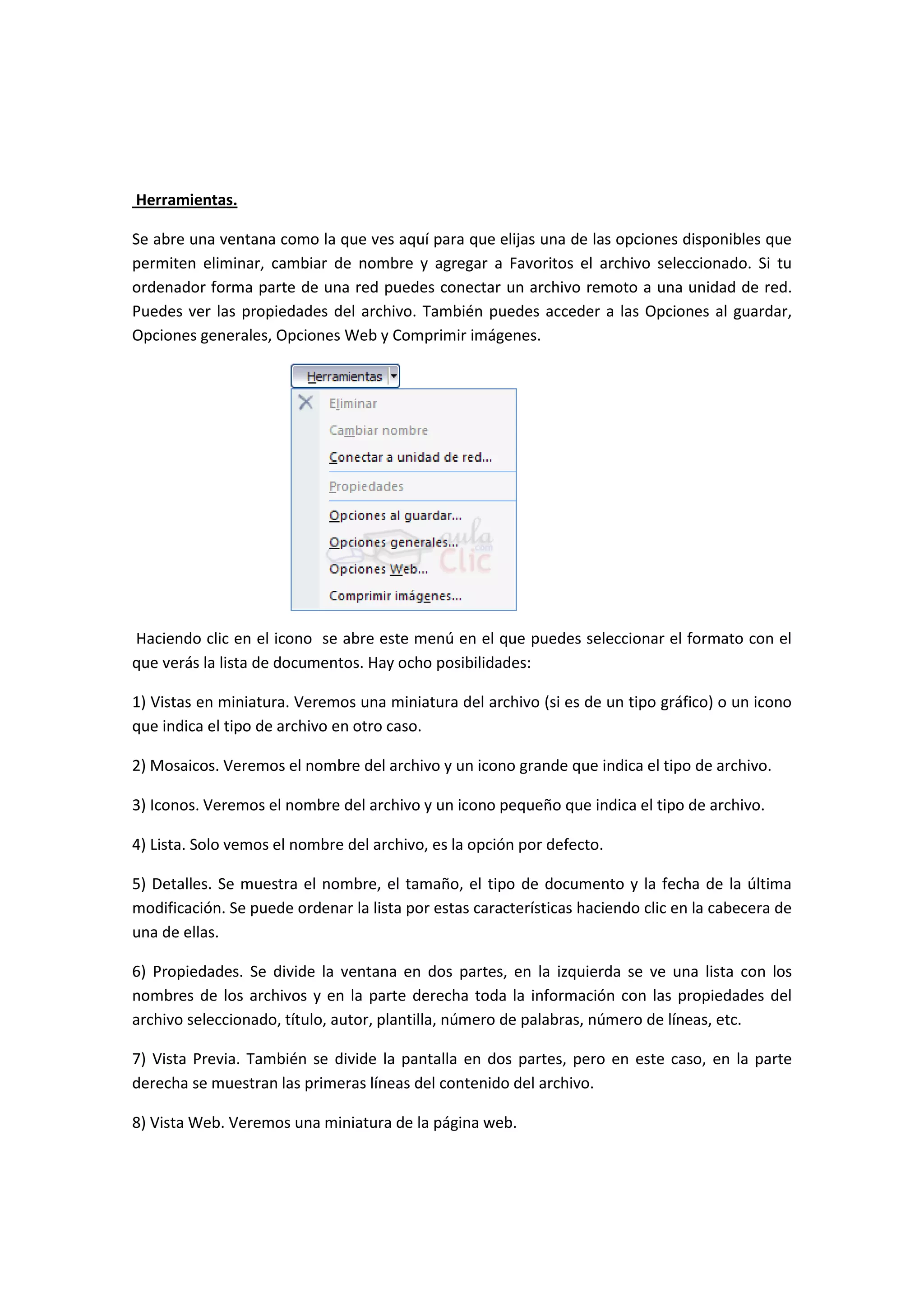 Herramientas.

Se abre una ventana como la que ves aquí para que elijas una de las opciones disponibles que
permiten eliminar, cambiar de nombre y agregar a Favoritos el archivo seleccionado. Si tu
ordenador forma parte de una red puedes conectar un archivo remoto a una unidad de red.
Puedes ver las propiedades del archivo. También puedes acceder a las Opciones al guardar,
Opciones generales, Opciones Web y Comprimir imágenes.




Haciendo clic en el icono se abre este menú en el que puedes seleccionar el formato con el
que verás la lista de documentos. Hay ocho posibilidades:

1) Vistas en miniatura. Veremos una miniatura del archivo (si es de un tipo gráfico) o un icono
que indica el tipo de archivo en otro caso.

2) Mosaicos. Veremos el nombre del archivo y un icono grande que indica el tipo de archivo.

3) Iconos. Veremos el nombre del archivo y un icono pequeño que indica el tipo de archivo.

4) Lista. Solo vemos el nombre del archivo, es la opción por defecto.

5) Detalles. Se muestra el nombre, el tamaño, el tipo de documento y la fecha de la última
modificación. Se puede ordenar la lista por estas características haciendo clic en la cabecera de
una de ellas.

6) Propiedades. Se divide la ventana en dos partes, en la izquierda se ve una lista con los
nombres de los archivos y en la parte derecha toda la información con las propiedades del
archivo seleccionado, título, autor, plantilla, número de palabras, número de líneas, etc.

7) Vista Previa. También se divide la pantalla en dos partes, pero en este caso, en la parte
derecha se muestran las primeras líneas del contenido del archivo.

8) Vista Web. Veremos una miniatura de la página web.
 