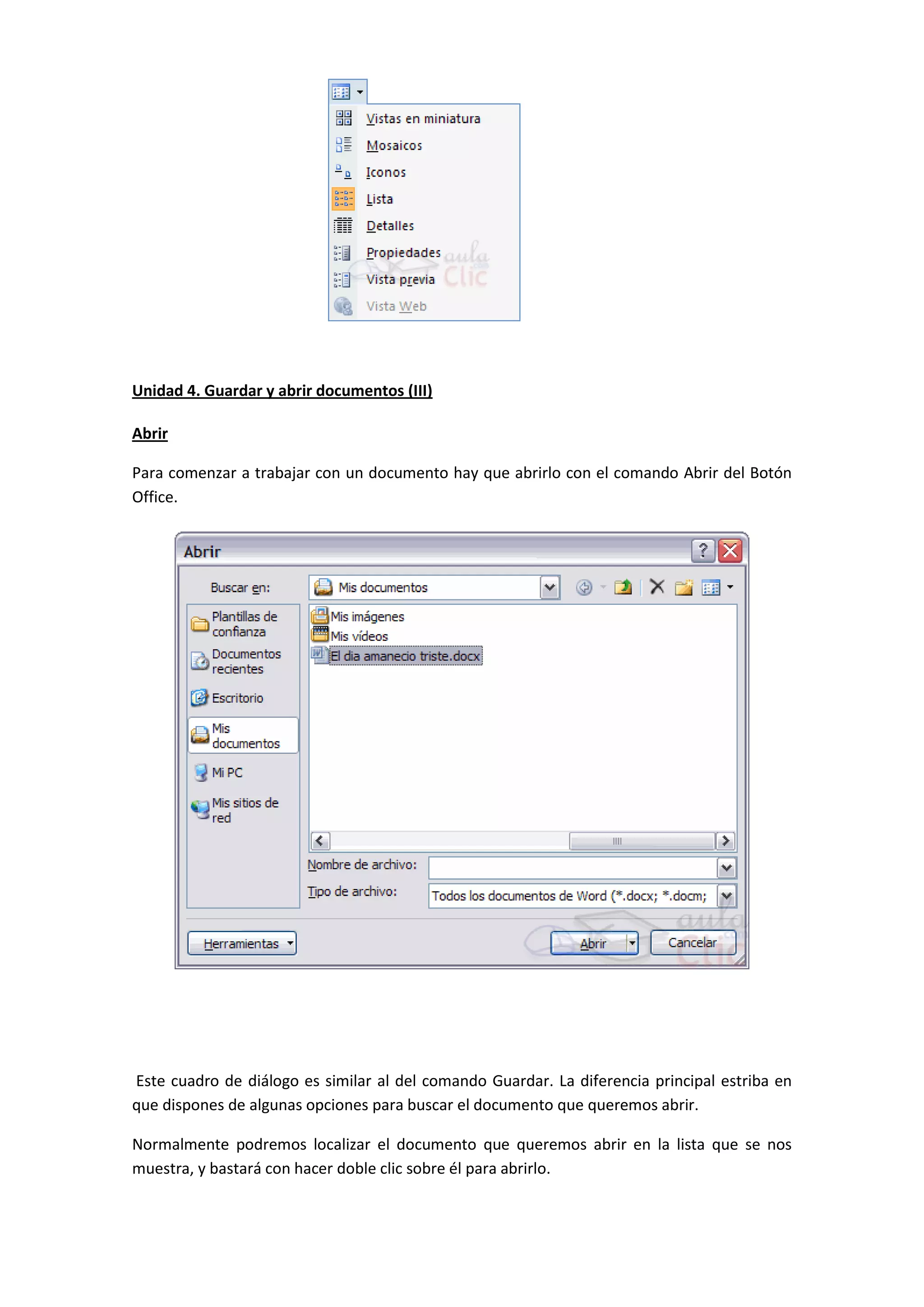 Unidad 4. Guardar y abrir documentos (III)

Abrir

Para comenzar a trabajar con un documento hay que abrirlo con el comando Abrir del Botón
Office.




Este cuadro de diálogo es similar al del comando Guardar. La diferencia principal estriba en
que dispones de algunas opciones para buscar el documento que queremos abrir.

Normalmente podremos localizar el documento que queremos abrir en la lista que se nos
muestra, y bastará con hacer doble clic sobre él para abrirlo.
 