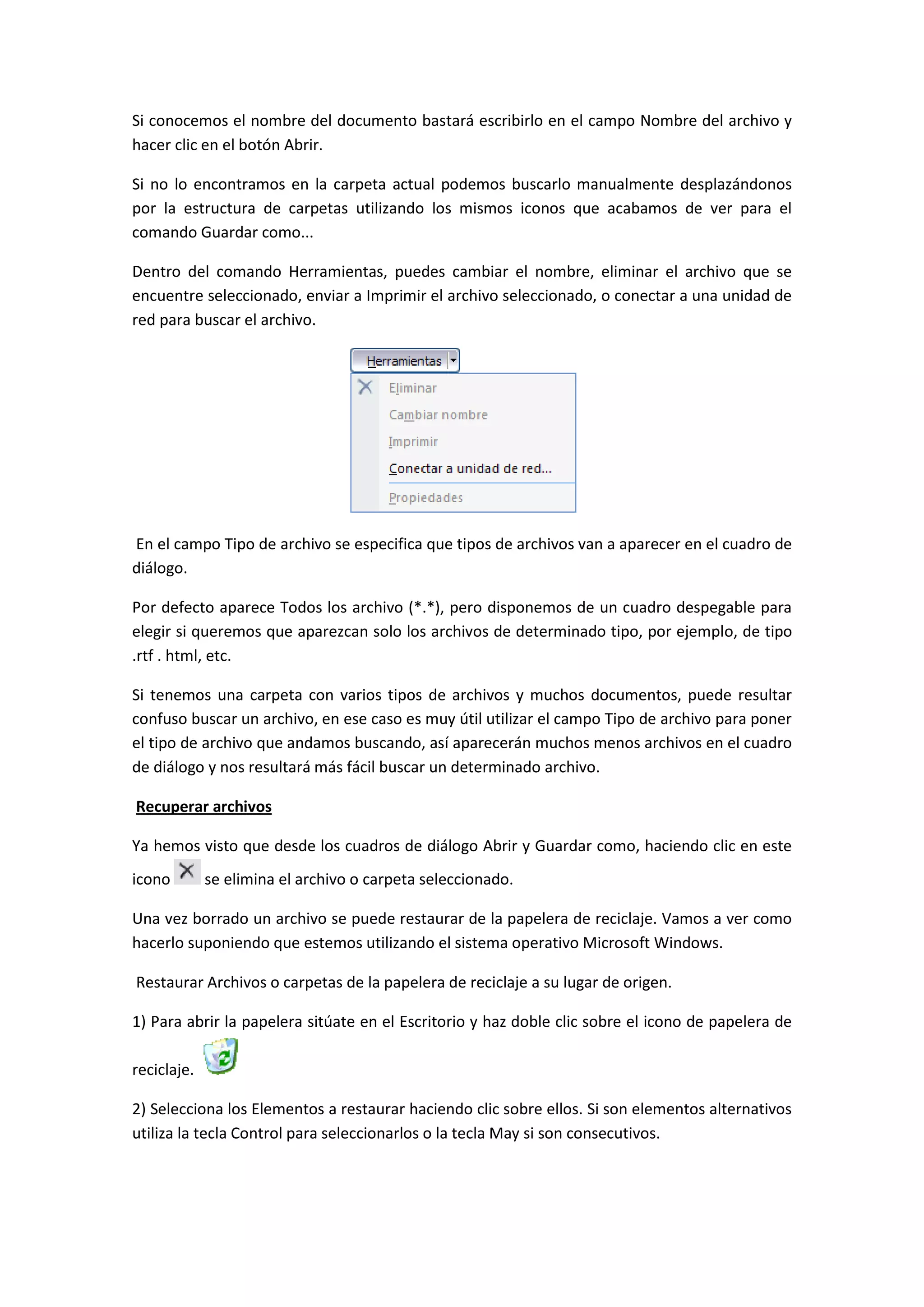 Si conocemos el nombre del documento bastará escribirlo en el campo Nombre del archivo y
hacer clic en el botón Abrir.

Si no lo encontramos en la carpeta actual podemos buscarlo manualmente desplazándonos
por la estructura de carpetas utilizando los mismos iconos que acabamos de ver para el
comando Guardar como...

Dentro del comando Herramientas, puedes cambiar el nombre, eliminar el archivo que se
encuentre seleccionado, enviar a Imprimir el archivo seleccionado, o conectar a una unidad de
red para buscar el archivo.




En el campo Tipo de archivo se especifica que tipos de archivos van a aparecer en el cuadro de
diálogo.

Por defecto aparece Todos los archivo (*.*), pero disponemos de un cuadro despegable para
elegir si queremos que aparezcan solo los archivos de determinado tipo, por ejemplo, de tipo
.rtf . html, etc.

Si tenemos una carpeta con varios tipos de archivos y muchos documentos, puede resultar
confuso buscar un archivo, en ese caso es muy útil utilizar el campo Tipo de archivo para poner
el tipo de archivo que andamos buscando, así aparecerán muchos menos archivos en el cuadro
de diálogo y nos resultará más fácil buscar un determinado archivo.

Recuperar archivos

Ya hemos visto que desde los cuadros de diálogo Abrir y Guardar como, haciendo clic en este
icono        se elimina el archivo o carpeta seleccionado.

Una vez borrado un archivo se puede restaurar de la papelera de reciclaje. Vamos a ver como
hacerlo suponiendo que estemos utilizando el sistema operativo Microsoft Windows.

Restaurar Archivos o carpetas de la papelera de reciclaje a su lugar de origen.

1) Para abrir la papelera sitúate en el Escritorio y haz doble clic sobre el icono de papelera de

reciclaje.

2) Selecciona los Elementos a restaurar haciendo clic sobre ellos. Si son elementos alternativos
utiliza la tecla Control para seleccionarlos o la tecla May si son consecutivos.
 