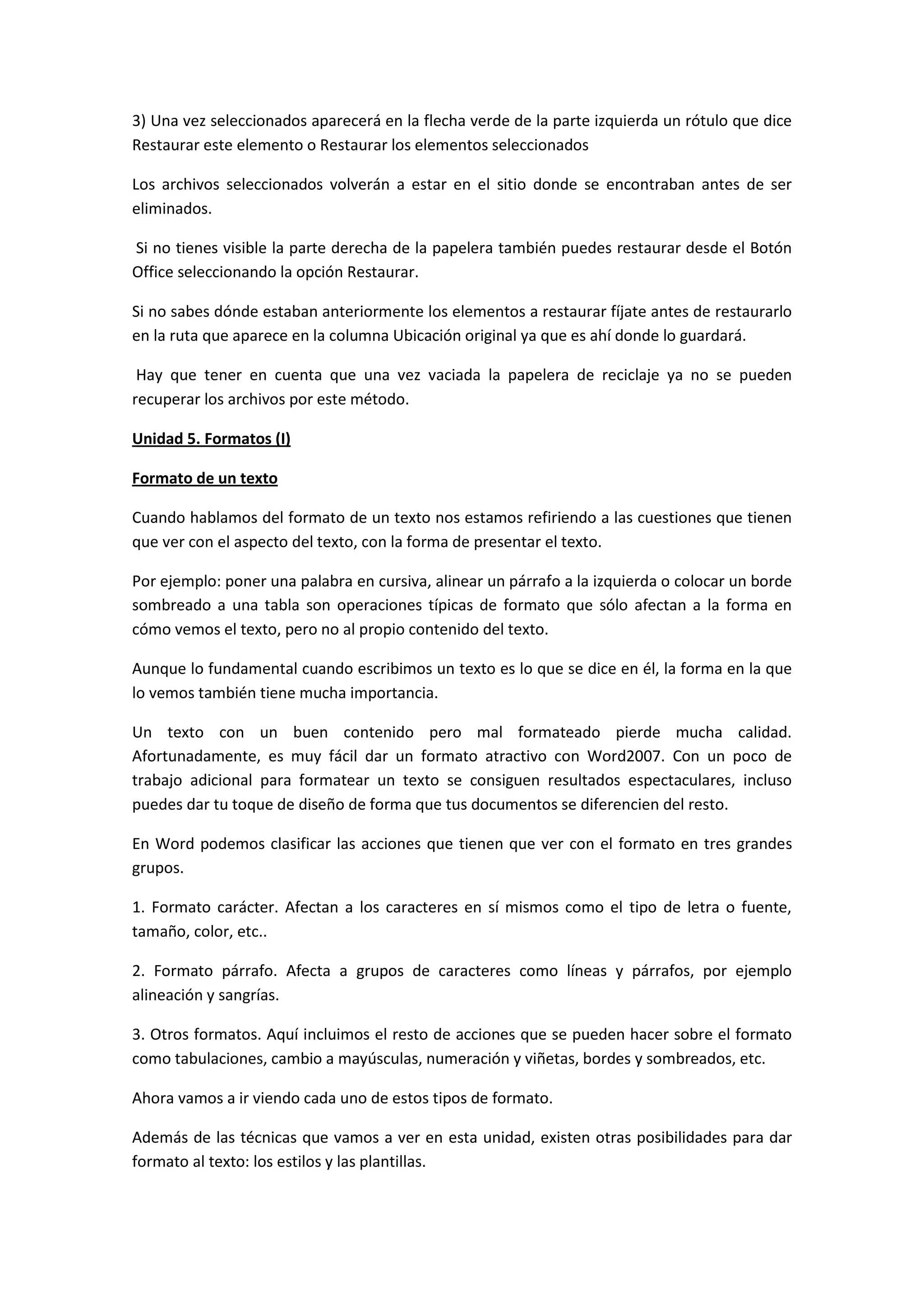 3) Una vez seleccionados aparecerá en la flecha verde de la parte izquierda un rótulo que dice
Restaurar este elemento o Restaurar los elementos seleccionados

Los archivos seleccionados volverán a estar en el sitio donde se encontraban antes de ser
eliminados.

Si no tienes visible la parte derecha de la papelera también puedes restaurar desde el Botón
Office seleccionando la opción Restaurar.

Si no sabes dónde estaban anteriormente los elementos a restaurar fíjate antes de restaurarlo
en la ruta que aparece en la columna Ubicación original ya que es ahí donde lo guardará.

 Hay que tener en cuenta que una vez vaciada la papelera de reciclaje ya no se pueden
recuperar los archivos por este método.

Unidad 5. Formatos (I)

Formato de un texto

Cuando hablamos del formato de un texto nos estamos refiriendo a las cuestiones que tienen
que ver con el aspecto del texto, con la forma de presentar el texto.

Por ejemplo: poner una palabra en cursiva, alinear un párrafo a la izquierda o colocar un borde
sombreado a una tabla son operaciones típicas de formato que sólo afectan a la forma en
cómo vemos el texto, pero no al propio contenido del texto.

Aunque lo fundamental cuando escribimos un texto es lo que se dice en él, la forma en la que
lo vemos también tiene mucha importancia.

Un texto con un buen contenido pero mal formateado pierde mucha calidad.
Afortunadamente, es muy fácil dar un formato atractivo con Word2007. Con un poco de
trabajo adicional para formatear un texto se consiguen resultados espectaculares, incluso
puedes dar tu toque de diseño de forma que tus documentos se diferencien del resto.

En Word podemos clasificar las acciones que tienen que ver con el formato en tres grandes
grupos.

1. Formato carácter. Afectan a los caracteres en sí mismos como el tipo de letra o fuente,
tamaño, color, etc..

2. Formato párrafo. Afecta a grupos de caracteres como líneas y párrafos, por ejemplo
alineación y sangrías.

3. Otros formatos. Aquí incluimos el resto de acciones que se pueden hacer sobre el formato
como tabulaciones, cambio a mayúsculas, numeración y viñetas, bordes y sombreados, etc.

Ahora vamos a ir viendo cada uno de estos tipos de formato.

Además de las técnicas que vamos a ver en esta unidad, existen otras posibilidades para dar
formato al texto: los estilos y las plantillas.
 