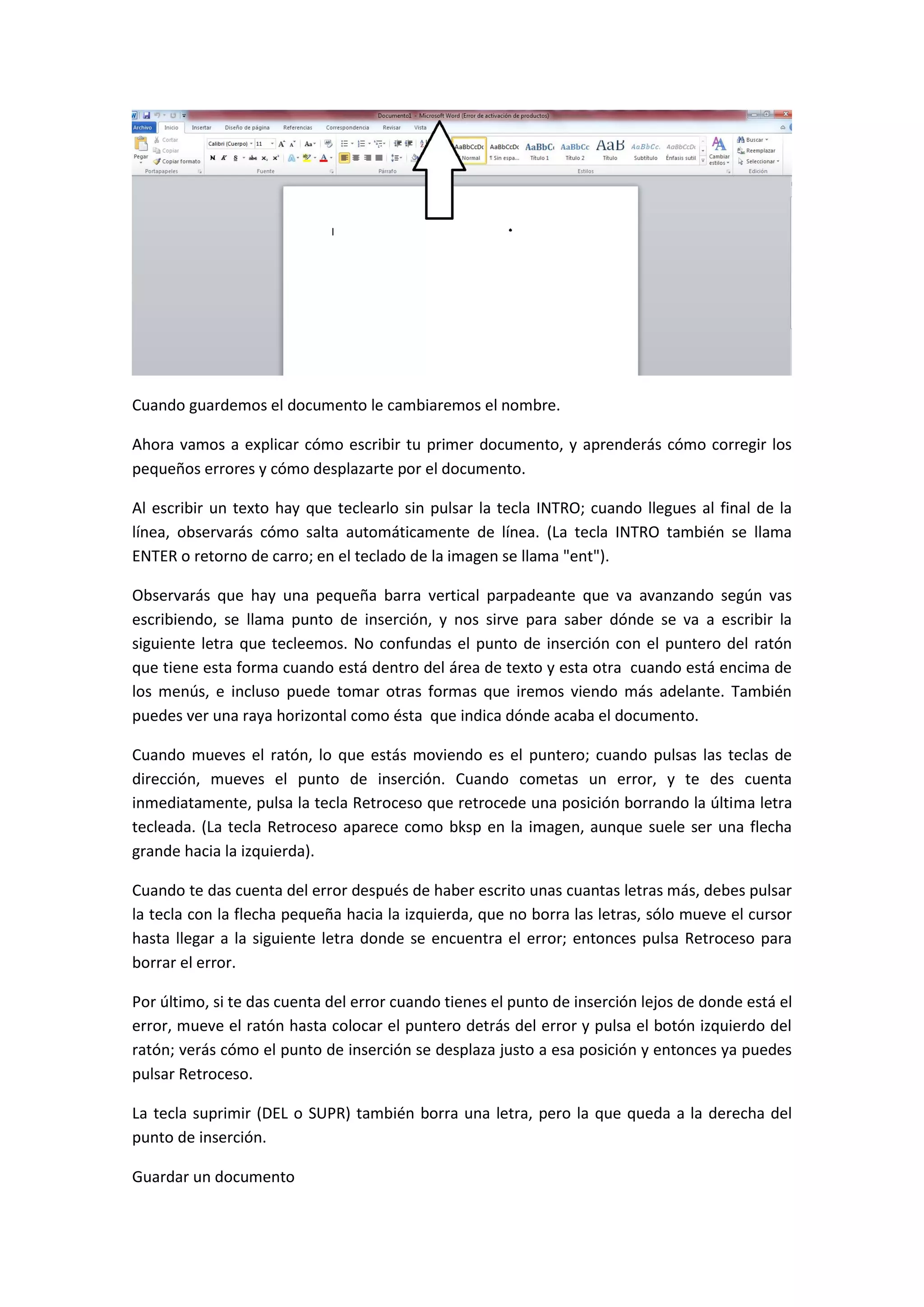 Cuando guardemos el documento le cambiaremos el nombre.

Ahora vamos a explicar cómo escribir tu primer documento, y aprenderás cómo corregir los
pequeños errores y cómo desplazarte por el documento.

Al escribir un texto hay que teclearlo sin pulsar la tecla INTRO; cuando llegues al final de la
línea, observarás cómo salta automáticamente de línea. (La tecla INTRO también se llama
ENTER o retorno de carro; en el teclado de la imagen se llama "ent").

Observarás que hay una pequeña barra vertical parpadeante que va avanzando según vas
escribiendo, se llama punto de inserción, y nos sirve para saber dónde se va a escribir la
siguiente letra que tecleemos. No confundas el punto de inserción con el puntero del ratón
que tiene esta forma cuando está dentro del área de texto y esta otra cuando está encima de
los menús, e incluso puede tomar otras formas que iremos viendo más adelante. También
puedes ver una raya horizontal como ésta que indica dónde acaba el documento.

Cuando mueves el ratón, lo que estás moviendo es el puntero; cuando pulsas las teclas de
dirección, mueves el punto de inserción. Cuando cometas un error, y te des cuenta
inmediatamente, pulsa la tecla Retroceso que retrocede una posición borrando la última letra
tecleada. (La tecla Retroceso aparece como bksp en la imagen, aunque suele ser una flecha
grande hacia la izquierda).

Cuando te das cuenta del error después de haber escrito unas cuantas letras más, debes pulsar
la tecla con la flecha pequeña hacia la izquierda, que no borra las letras, sólo mueve el cursor
hasta llegar a la siguiente letra donde se encuentra el error; entonces pulsa Retroceso para
borrar el error.

Por último, si te das cuenta del error cuando tienes el punto de inserción lejos de donde está el
error, mueve el ratón hasta colocar el puntero detrás del error y pulsa el botón izquierdo del
ratón; verás cómo el punto de inserción se desplaza justo a esa posición y entonces ya puedes
pulsar Retroceso.

La tecla suprimir (DEL o SUPR) también borra una letra, pero la que queda a la derecha del
punto de inserción.

Guardar un documento
 