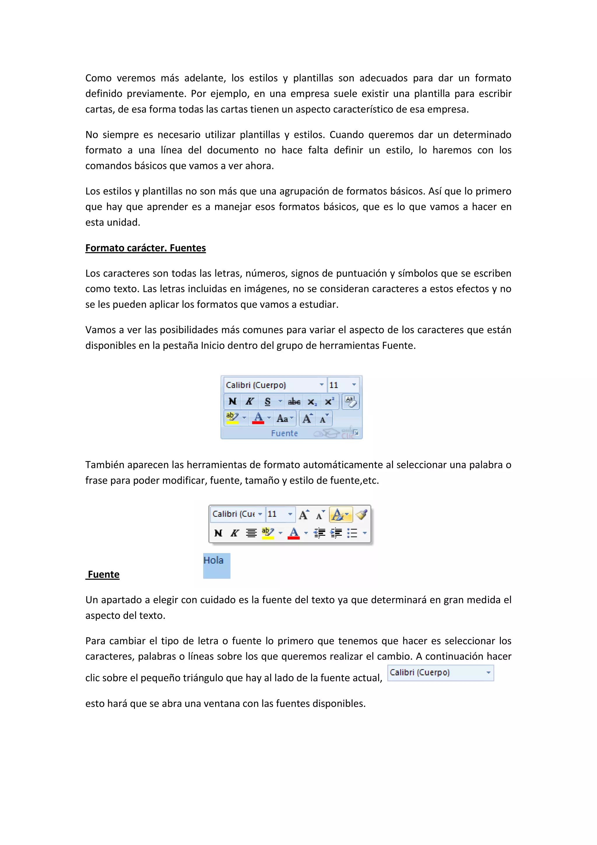 Como veremos más adelante, los estilos y plantillas son adecuados para dar un formato
definido previamente. Por ejemplo, en una empresa suele existir una plantilla para escribir
cartas, de esa forma todas las cartas tienen un aspecto característico de esa empresa.

No siempre es necesario utilizar plantillas y estilos. Cuando queremos dar un determinado
formato a una línea del documento no hace falta definir un estilo, lo haremos con los
comandos básicos que vamos a ver ahora.

Los estilos y plantillas no son más que una agrupación de formatos básicos. Así que lo primero
que hay que aprender es a manejar esos formatos básicos, que es lo que vamos a hacer en
esta unidad.

Formato carácter. Fuentes

Los caracteres son todas las letras, números, signos de puntuación y símbolos que se escriben
como texto. Las letras incluidas en imágenes, no se consideran caracteres a estos efectos y no
se les pueden aplicar los formatos que vamos a estudiar.

Vamos a ver las posibilidades más comunes para variar el aspecto de los caracteres que están
disponibles en la pestaña Inicio dentro del grupo de herramientas Fuente.




También aparecen las herramientas de formato automáticamente al seleccionar una palabra o
frase para poder modificar, fuente, tamaño y estilo de fuente,etc.




Fuente

Un apartado a elegir con cuidado es la fuente del texto ya que determinará en gran medida el
aspecto del texto.

Para cambiar el tipo de letra o fuente lo primero que tenemos que hacer es seleccionar los
caracteres, palabras o líneas sobre los que queremos realizar el cambio. A continuación hacer
clic sobre el pequeño triángulo que hay al lado de la fuente actual,

esto hará que se abra una ventana con las fuentes disponibles.
 