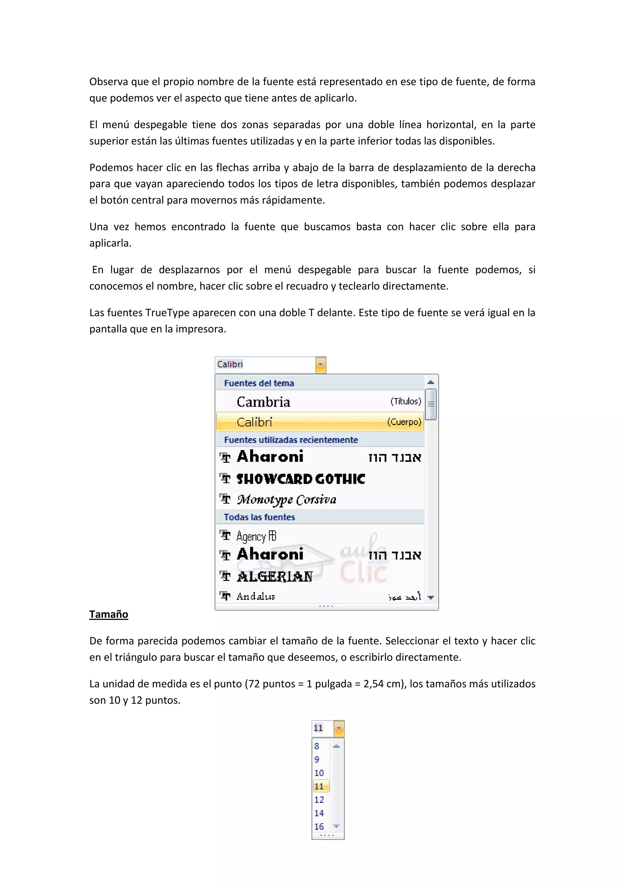 Observa que el propio nombre de la fuente está representado en ese tipo de fuente, de forma
que podemos ver el aspecto que tiene antes de aplicarlo.

El menú despegable tiene dos zonas separadas por una doble línea horizontal, en la parte
superior están las últimas fuentes utilizadas y en la parte inferior todas las disponibles.

Podemos hacer clic en las flechas arriba y abajo de la barra de desplazamiento de la derecha
para que vayan apareciendo todos los tipos de letra disponibles, también podemos desplazar
el botón central para movernos más rápidamente.

Una vez hemos encontrado la fuente que buscamos basta con hacer clic sobre ella para
aplicarla.

 En lugar de desplazarnos por el menú despegable para buscar la fuente podemos, si
conocemos el nombre, hacer clic sobre el recuadro y teclearlo directamente.

Las fuentes TrueType aparecen con una doble T delante. Este tipo de fuente se verá igual en la
pantalla que en la impresora.




Tamaño

De forma parecida podemos cambiar el tamaño de la fuente. Seleccionar el texto y hacer clic
en el triángulo para buscar el tamaño que deseemos, o escribirlo directamente.

La unidad de medida es el punto (72 puntos = 1 pulgada = 2,54 cm), los tamaños más utilizados
son 10 y 12 puntos.
 