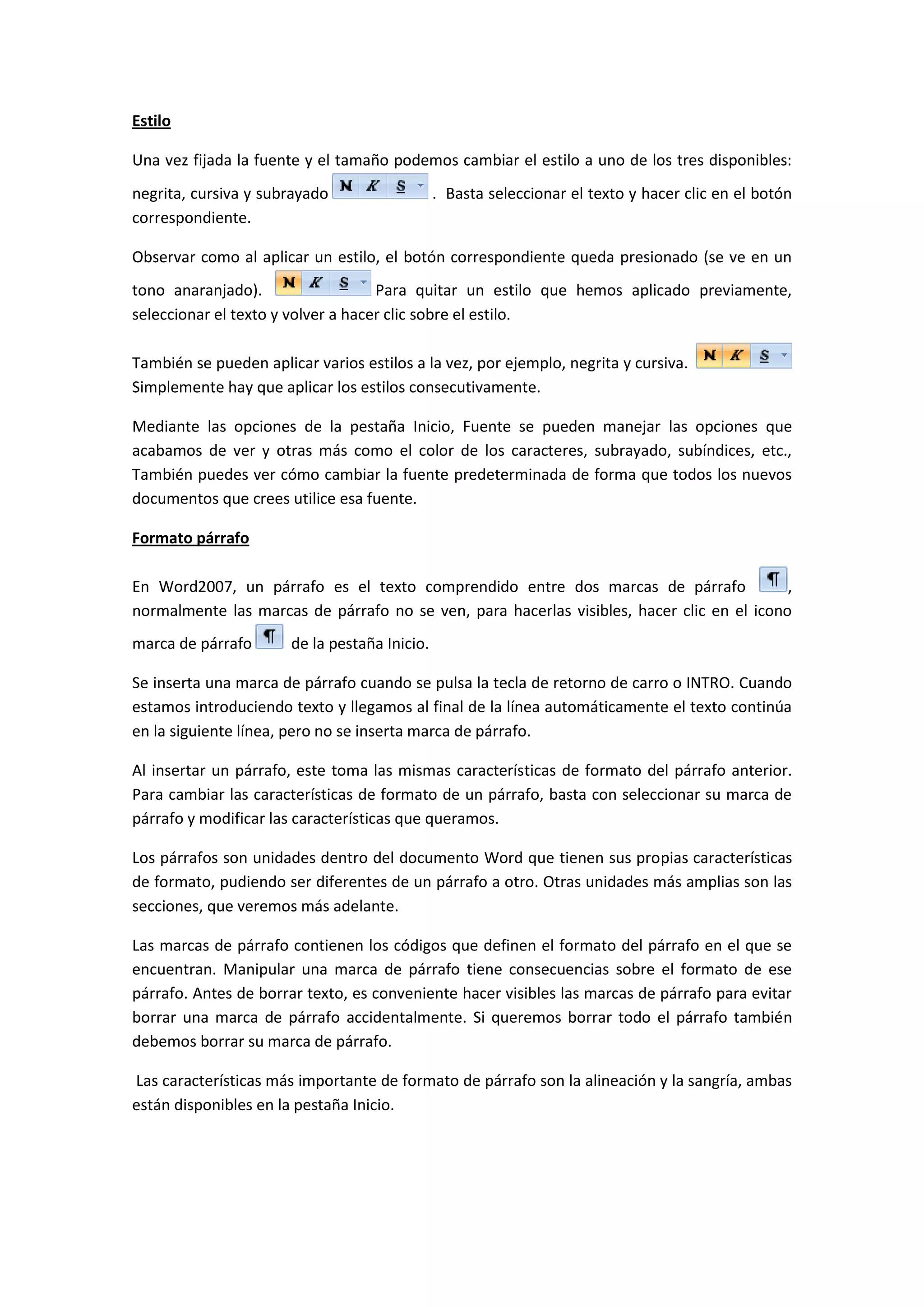 Estilo

Una vez fijada la fuente y el tamaño podemos cambiar el estilo a uno de los tres disponibles:
negrita, cursiva y subrayado                   . Basta seleccionar el texto y hacer clic en el botón
correspondiente.

Observar como al aplicar un estilo, el botón correspondiente queda presionado (se ve en un
tono anaranjado).                   Para quitar un estilo que hemos aplicado previamente,
seleccionar el texto y volver a hacer clic sobre el estilo.

También se pueden aplicar varios estilos a la vez, por ejemplo, negrita y cursiva.
Simplemente hay que aplicar los estilos consecutivamente.

Mediante las opciones de la pestaña Inicio, Fuente se pueden manejar las opciones que
acabamos de ver y otras más como el color de los caracteres, subrayado, subíndices, etc.,
También puedes ver cómo cambiar la fuente predeterminada de forma que todos los nuevos
documentos que crees utilice esa fuente.

Formato párrafo

En Word2007, un párrafo es el texto comprendido entre dos marcas de párrafo                ,
normalmente las marcas de párrafo no se ven, para hacerlas visibles, hacer clic en el icono
marca de párrafo       de la pestaña Inicio.

Se inserta una marca de párrafo cuando se pulsa la tecla de retorno de carro o INTRO. Cuando
estamos introduciendo texto y llegamos al final de la línea automáticamente el texto continúa
en la siguiente línea, pero no se inserta marca de párrafo.

Al insertar un párrafo, este toma las mismas características de formato del párrafo anterior.
Para cambiar las características de formato de un párrafo, basta con seleccionar su marca de
párrafo y modificar las características que queramos.

Los párrafos son unidades dentro del documento Word que tienen sus propias características
de formato, pudiendo ser diferentes de un párrafo a otro. Otras unidades más amplias son las
secciones, que veremos más adelante.

Las marcas de párrafo contienen los códigos que definen el formato del párrafo en el que se
encuentran. Manipular una marca de párrafo tiene consecuencias sobre el formato de ese
párrafo. Antes de borrar texto, es conveniente hacer visibles las marcas de párrafo para evitar
borrar una marca de párrafo accidentalmente. Si queremos borrar todo el párrafo también
debemos borrar su marca de párrafo.

Las características más importante de formato de párrafo son la alineación y la sangría, ambas
están disponibles en la pestaña Inicio.
 