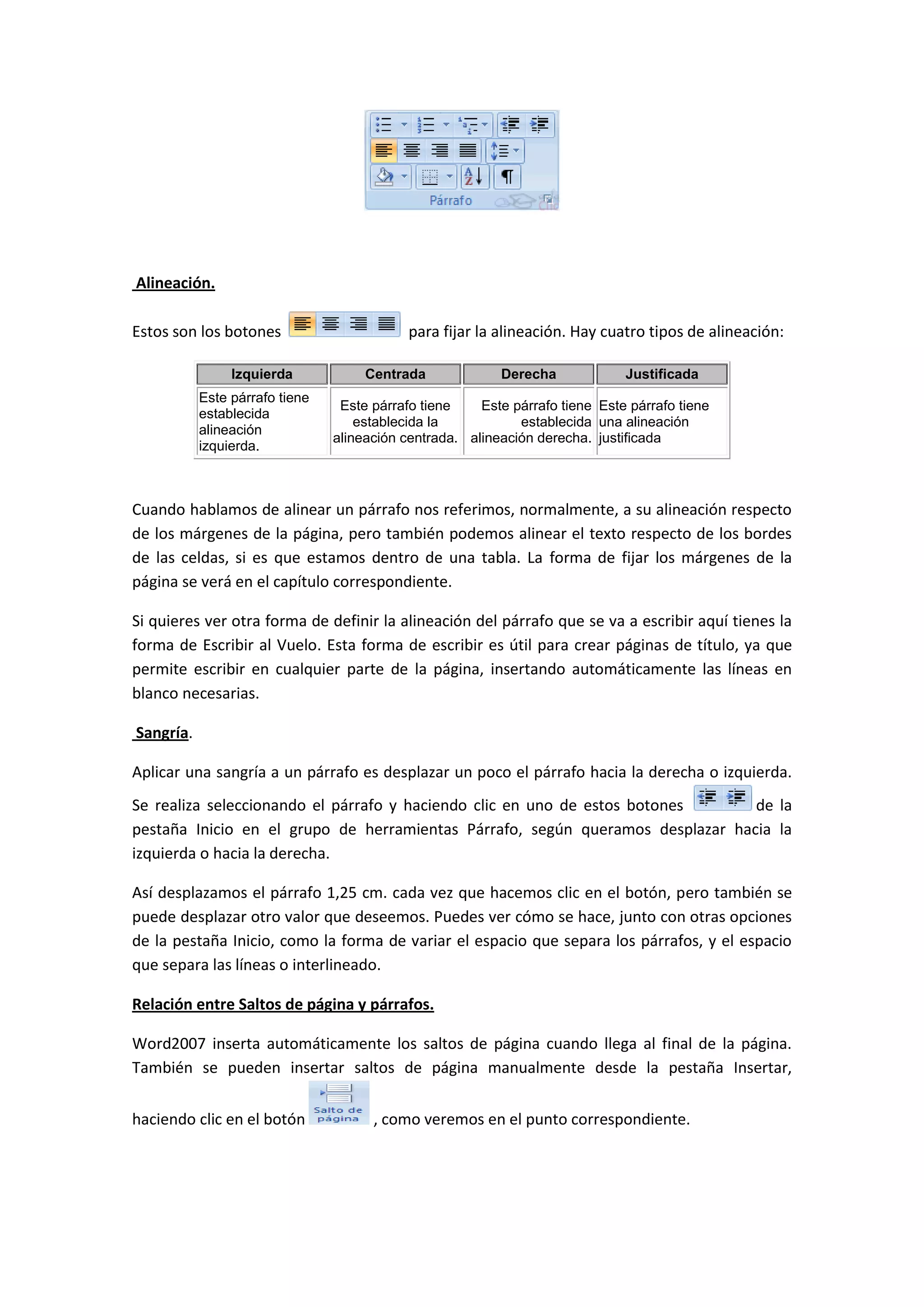 Alineación.

Estos son los botones                       para fijar la alineación. Hay cuatro tipos de alineación:

                Izquierda            Centrada             Derecha             Justificada
           Este párrafo tiene
                                 Este párrafo tiene    Este párrafo tiene Este párrafo tiene
           establecida
                                    establecida la           establecida una alineación
           alineación
                                alineación centrada. alineación derecha. justificada
           izquierda.



Cuando hablamos de alinear un párrafo nos referimos, normalmente, a su alineación respecto
de los márgenes de la página, pero también podemos alinear el texto respecto de los bordes
de las celdas, si es que estamos dentro de una tabla. La forma de fijar los márgenes de la
página se verá en el capítulo correspondiente.

Si quieres ver otra forma de definir la alineación del párrafo que se va a escribir aquí tienes la
forma de Escribir al Vuelo. Esta forma de escribir es útil para crear páginas de título, ya que
permite escribir en cualquier parte de la página, insertando automáticamente las líneas en
blanco necesarias.

Sangría.

Aplicar una sangría a un párrafo es desplazar un poco el párrafo hacia la derecha o izquierda.
Se realiza seleccionando el párrafo y haciendo clic en uno de estos botones     de la
pestaña Inicio en el grupo de herramientas Párrafo, según queramos desplazar hacia la
izquierda o hacia la derecha.

Así desplazamos el párrafo 1,25 cm. cada vez que hacemos clic en el botón, pero también se
puede desplazar otro valor que deseemos. Puedes ver cómo se hace, junto con otras opciones
de la pestaña Inicio, como la forma de variar el espacio que separa los párrafos, y el espacio
que separa las líneas o interlineado.

Relación entre Saltos de página y párrafos.

Word2007 inserta automáticamente los saltos de página cuando llega al final de la página.
También se pueden insertar saltos de página manualmente desde la pestaña Insertar,


haciendo clic en el botón             , como veremos en el punto correspondiente.
 