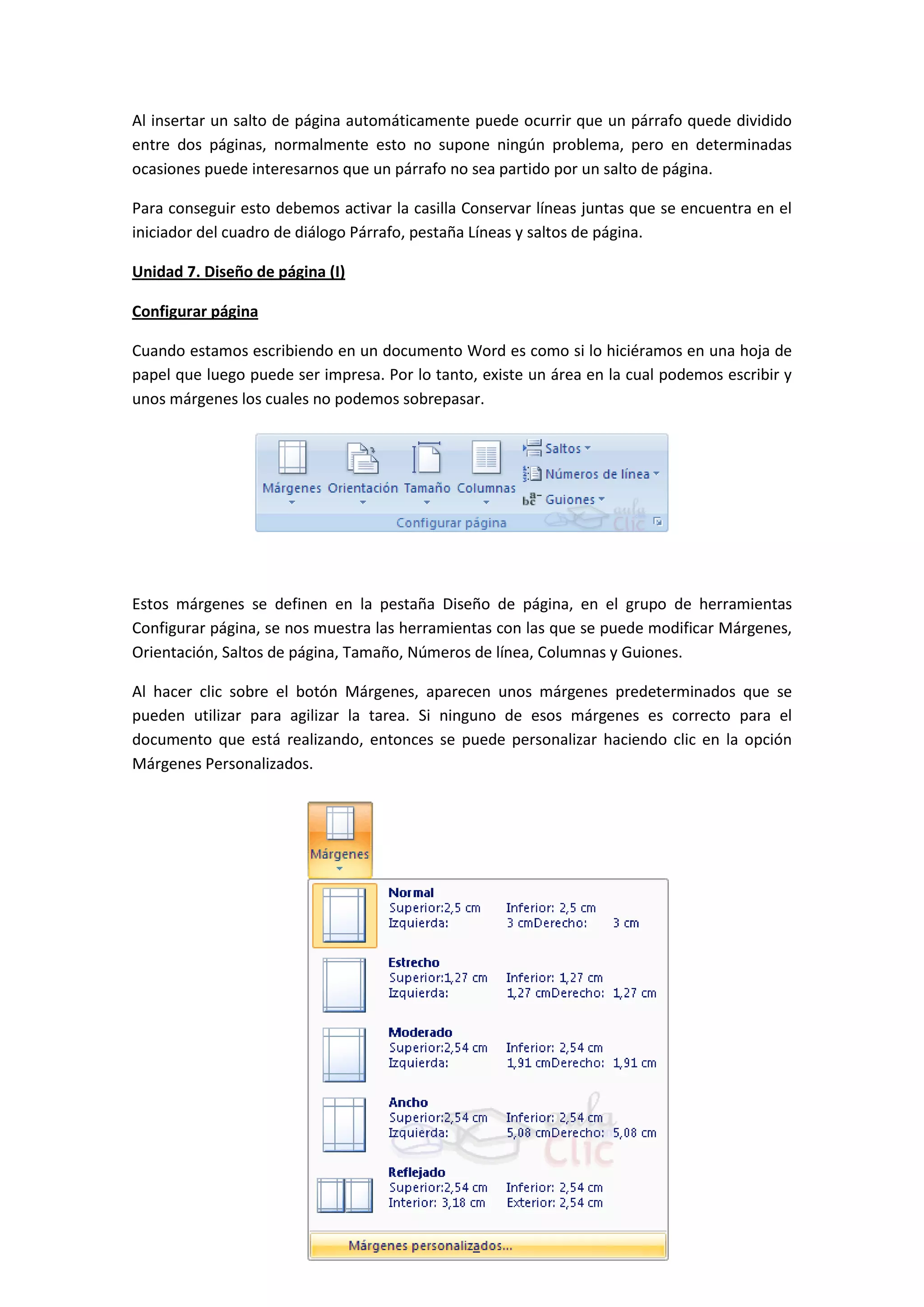 Al insertar un salto de página automáticamente puede ocurrir que un párrafo quede dividido
entre dos páginas, normalmente esto no supone ningún problema, pero en determinadas
ocasiones puede interesarnos que un párrafo no sea partido por un salto de página.

Para conseguir esto debemos activar la casilla Conservar líneas juntas que se encuentra en el
iniciador del cuadro de diálogo Párrafo, pestaña Líneas y saltos de página.

Unidad 7. Diseño de página (I)

Configurar página

Cuando estamos escribiendo en un documento Word es como si lo hiciéramos en una hoja de
papel que luego puede ser impresa. Por lo tanto, existe un área en la cual podemos escribir y
unos márgenes los cuales no podemos sobrepasar.




Estos márgenes se definen en la pestaña Diseño de página, en el grupo de herramientas
Configurar página, se nos muestra las herramientas con las que se puede modificar Márgenes,
Orientación, Saltos de página, Tamaño, Números de línea, Columnas y Guiones.

Al hacer clic sobre el botón Márgenes, aparecen unos márgenes predeterminados que se
pueden utilizar para agilizar la tarea. Si ninguno de esos márgenes es correcto para el
documento que está realizando, entonces se puede personalizar haciendo clic en la opción
Márgenes Personalizados.
 