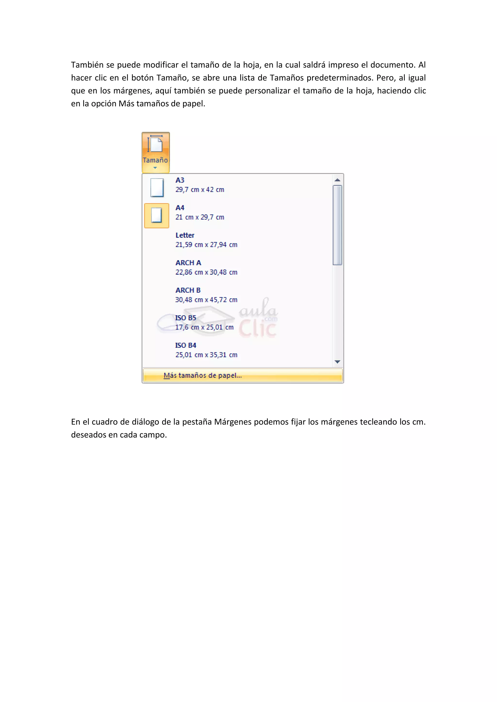 También se puede modificar el tamaño de la hoja, en la cual saldrá impreso el documento. Al
hacer clic en el botón Tamaño, se abre una lista de Tamaños predeterminados. Pero, al igual
que en los márgenes, aquí también se puede personalizar el tamaño de la hoja, haciendo clic
en la opción Más tamaños de papel.




En el cuadro de diálogo de la pestaña Márgenes podemos fijar los márgenes tecleando los cm.
deseados en cada campo.
 