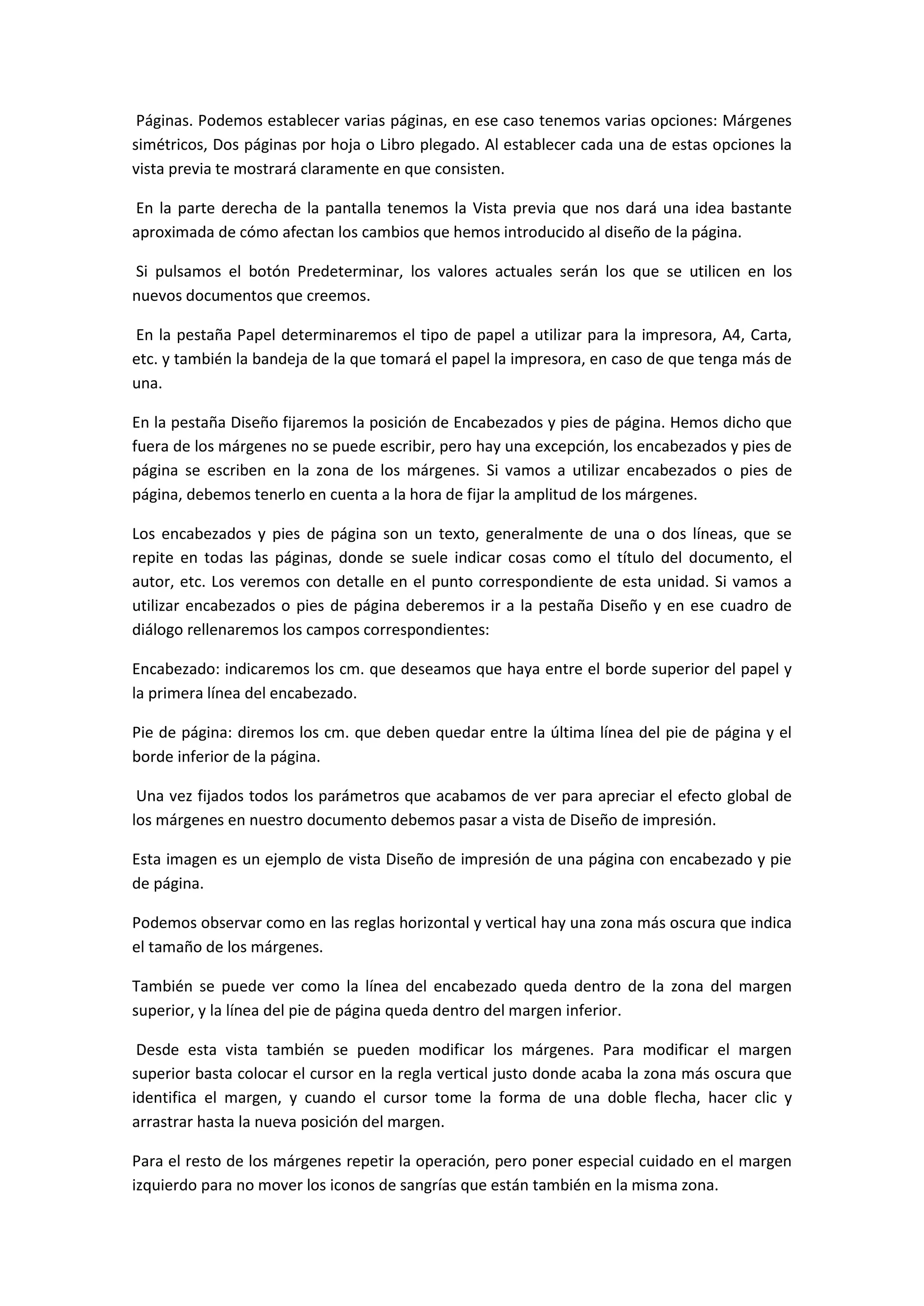 Páginas. Podemos establecer varias páginas, en ese caso tenemos varias opciones: Márgenes
simétricos, Dos páginas por hoja o Libro plegado. Al establecer cada una de estas opciones la
vista previa te mostrará claramente en que consisten.

En la parte derecha de la pantalla tenemos la Vista previa que nos dará una idea bastante
aproximada de cómo afectan los cambios que hemos introducido al diseño de la página.

Si pulsamos el botón Predeterminar, los valores actuales serán los que se utilicen en los
nuevos documentos que creemos.

En la pestaña Papel determinaremos el tipo de papel a utilizar para la impresora, A4, Carta,
etc. y también la bandeja de la que tomará el papel la impresora, en caso de que tenga más de
una.

En la pestaña Diseño fijaremos la posición de Encabezados y pies de página. Hemos dicho que
fuera de los márgenes no se puede escribir, pero hay una excepción, los encabezados y pies de
página se escriben en la zona de los márgenes. Si vamos a utilizar encabezados o pies de
página, debemos tenerlo en cuenta a la hora de fijar la amplitud de los márgenes.

Los encabezados y pies de página son un texto, generalmente de una o dos líneas, que se
repite en todas las páginas, donde se suele indicar cosas como el título del documento, el
autor, etc. Los veremos con detalle en el punto correspondiente de esta unidad. Si vamos a
utilizar encabezados o pies de página deberemos ir a la pestaña Diseño y en ese cuadro de
diálogo rellenaremos los campos correspondientes:

Encabezado: indicaremos los cm. que deseamos que haya entre el borde superior del papel y
la primera línea del encabezado.

Pie de página: diremos los cm. que deben quedar entre la última línea del pie de página y el
borde inferior de la página.

 Una vez fijados todos los parámetros que acabamos de ver para apreciar el efecto global de
los márgenes en nuestro documento debemos pasar a vista de Diseño de impresión.

Esta imagen es un ejemplo de vista Diseño de impresión de una página con encabezado y pie
de página.

Podemos observar como en las reglas horizontal y vertical hay una zona más oscura que indica
el tamaño de los márgenes.

También se puede ver como la línea del encabezado queda dentro de la zona del margen
superior, y la línea del pie de página queda dentro del margen inferior.

 Desde esta vista también se pueden modificar los márgenes. Para modificar el margen
superior basta colocar el cursor en la regla vertical justo donde acaba la zona más oscura que
identifica el margen, y cuando el cursor tome la forma de una doble flecha, hacer clic y
arrastrar hasta la nueva posición del margen.

Para el resto de los márgenes repetir la operación, pero poner especial cuidado en el margen
izquierdo para no mover los iconos de sangrías que están también en la misma zona.
 