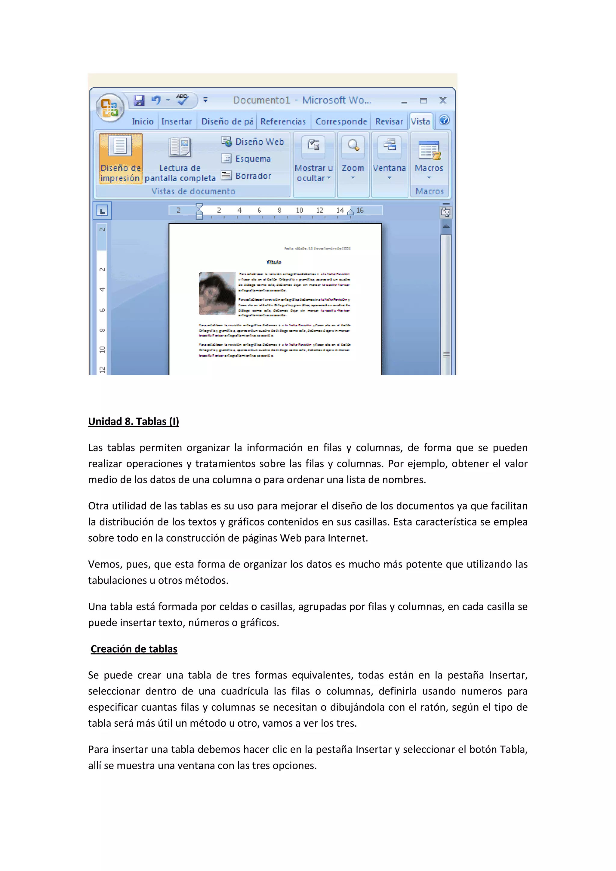 Unidad 8. Tablas (I)

Las tablas permiten organizar la información en filas y columnas, de forma que se pueden
realizar operaciones y tratamientos sobre las filas y columnas. Por ejemplo, obtener el valor
medio de los datos de una columna o para ordenar una lista de nombres.

Otra utilidad de las tablas es su uso para mejorar el diseño de los documentos ya que facilitan
la distribución de los textos y gráficos contenidos en sus casillas. Esta característica se emplea
sobre todo en la construcción de páginas Web para Internet.

Vemos, pues, que esta forma de organizar los datos es mucho más potente que utilizando las
tabulaciones u otros métodos.

Una tabla está formada por celdas o casillas, agrupadas por filas y columnas, en cada casilla se
puede insertar texto, números o gráficos.

Creación de tablas

Se puede crear una tabla de tres formas equivalentes, todas están en la pestaña Insertar,
seleccionar dentro de una cuadrícula las filas o columnas, definirla usando numeros para
especificar cuantas filas y columnas se necesitan o dibujándola con el ratón, según el tipo de
tabla será más útil un método u otro, vamos a ver los tres.

Para insertar una tabla debemos hacer clic en la pestaña Insertar y seleccionar el botón Tabla,
allí se muestra una ventana con las tres opciones.
 