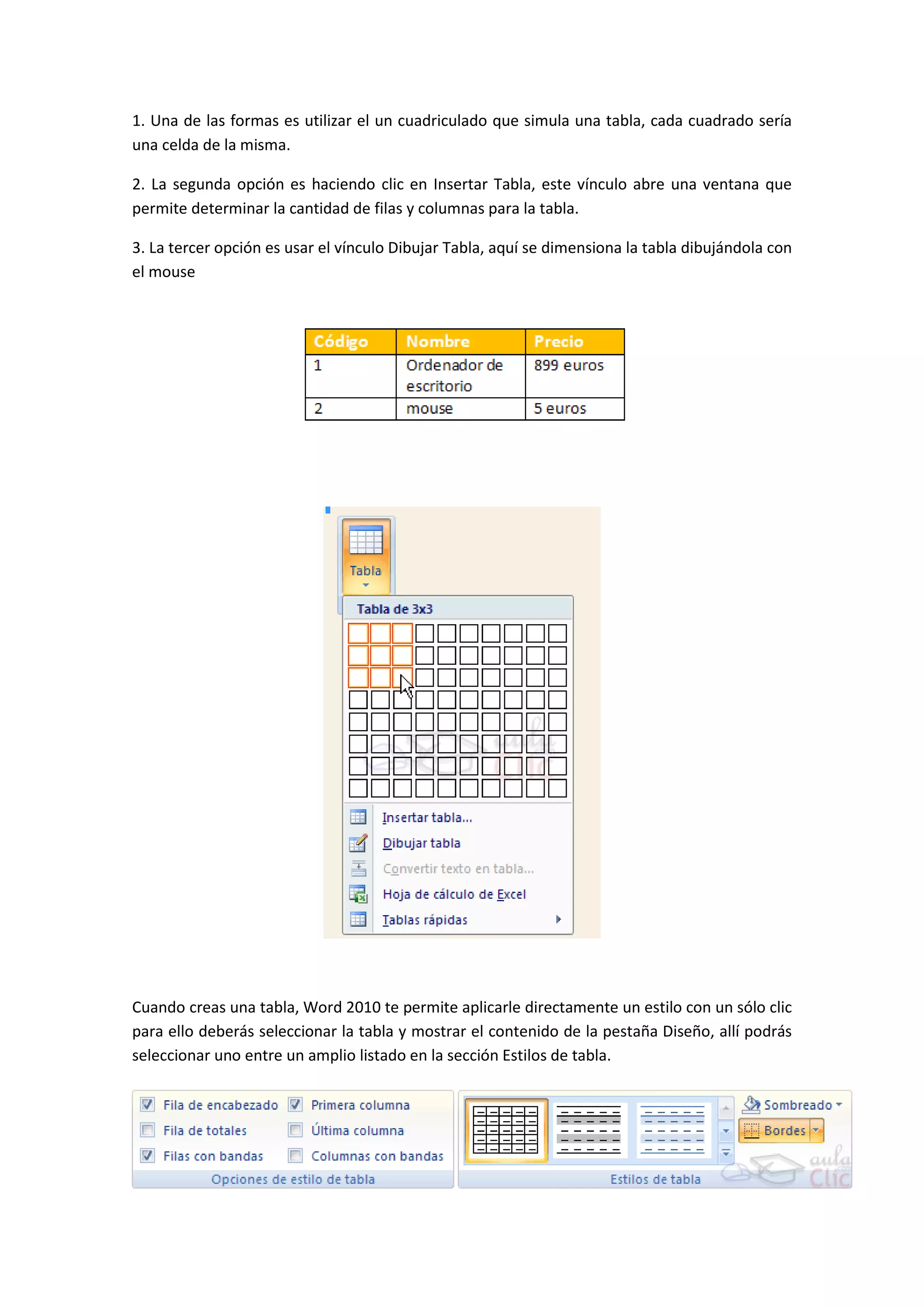 1. Una de las formas es utilizar el un cuadriculado que simula una tabla, cada cuadrado sería
una celda de la misma.

2. La segunda opción es haciendo clic en Insertar Tabla, este vínculo abre una ventana que
permite determinar la cantidad de filas y columnas para la tabla.

3. La tercer opción es usar el vínculo Dibujar Tabla, aquí se dimensiona la tabla dibujándola con
el mouse




Cuando creas una tabla, Word 2010 te permite aplicarle directamente un estilo con un sólo clic
para ello deberás seleccionar la tabla y mostrar el contenido de la pestaña Diseño, allí podrás
seleccionar uno entre un amplio listado en la sección Estilos de tabla.
 