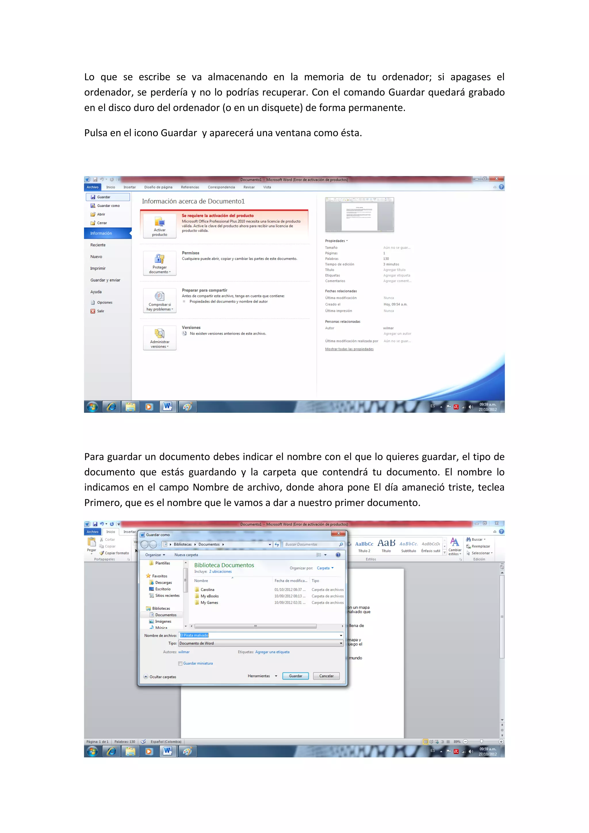 Lo que se escribe se va almacenando en la memoria de tu ordenador; si apagases el
ordenador, se perdería y no lo podrías recuperar. Con el comando Guardar quedará grabado
en el disco duro del ordenador (o en un disquete) de forma permanente.

Pulsa en el icono Guardar y aparecerá una ventana como ésta.




Para guardar un documento debes indicar el nombre con el que lo quieres guardar, el tipo de
documento que estás guardando y la carpeta que contendrá tu documento. El nombre lo
indicamos en el campo Nombre de archivo, donde ahora pone El día amaneció triste, teclea
Primero, que es el nombre que le vamos a dar a nuestro primer documento.
 