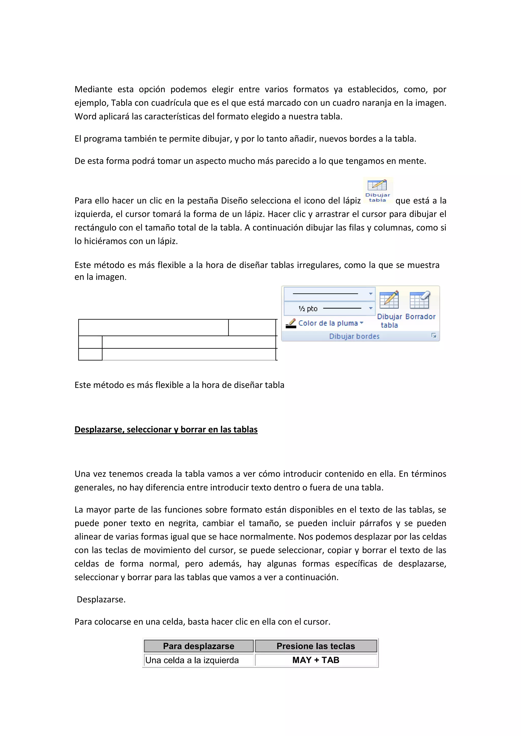Mediante esta opción podemos elegir entre varios formatos ya establecidos, como, por
ejemplo, Tabla con cuadrícula que es el que está marcado con un cuadro naranja en la imagen.
Word aplicará las características del formato elegido a nuestra tabla.

El programa también te permite dibujar, y por lo tanto añadir, nuevos bordes a la tabla.

De esta forma podrá tomar un aspecto mucho más parecido a lo que tengamos en mente.



Para ello hacer un clic en la pestaña Diseño selecciona el icono del lápiz          que está a la
izquierda, el cursor tomará la forma de un lápiz. Hacer clic y arrastrar el cursor para dibujar el
rectángulo con el tamaño total de la tabla. A continuación dibujar las filas y columnas, como si
lo hiciéramos con un lápiz.

Este método es más flexible a la hora de diseñar tablas irregulares, como la que se muestra
en la imagen.




Este método es más flexible a la hora de diseñar tabla



Desplazarse, seleccionar y borrar en las tablas



Una vez tenemos creada la tabla vamos a ver cómo introducir contenido en ella. En términos
generales, no hay diferencia entre introducir texto dentro o fuera de una tabla.

La mayor parte de las funciones sobre formato están disponibles en el texto de las tablas, se
puede poner texto en negrita, cambiar el tamaño, se pueden incluir párrafos y se pueden
alinear de varias formas igual que se hace normalmente. Nos podemos desplazar por las celdas
con las teclas de movimiento del cursor, se puede seleccionar, copiar y borrar el texto de las
celdas de forma normal, pero además, hay algunas formas específicas de desplazarse,
seleccionar y borrar para las tablas que vamos a ver a continuación.

Desplazarse.

Para colocarse en una celda, basta hacer clic en ella con el cursor.

                       Para desplazarse              Presione las teclas
                  Una celda a la izquierda               MAY + TAB
 