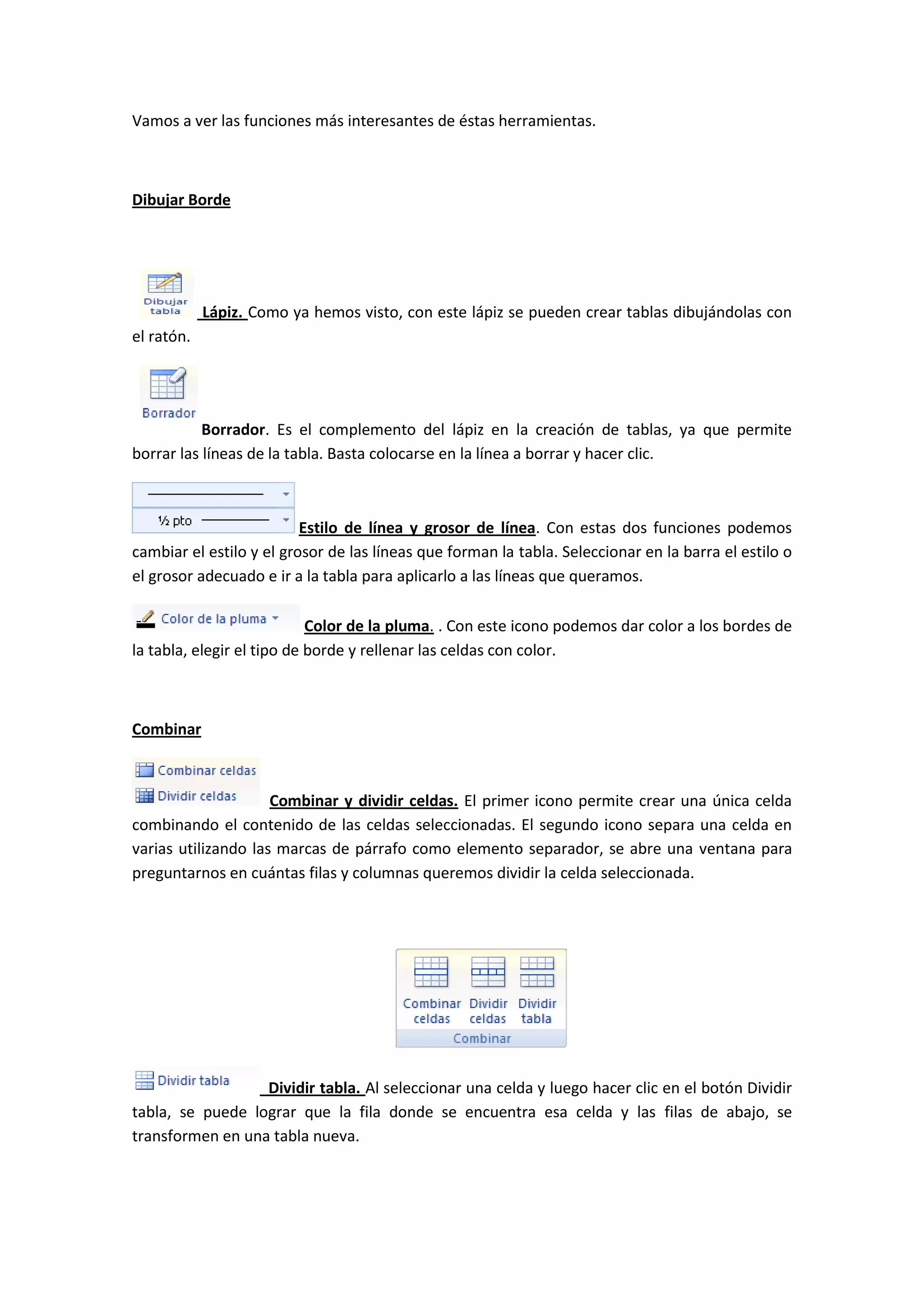 Vamos a ver las funciones más interesantes de éstas herramientas.



Dibujar Borde




            Lápiz. Como ya hemos visto, con este lápiz se pueden crear tablas dibujándolas con
el ratón.




           Borrador. Es el complemento del lápiz en la creación de tablas, ya que permite
borrar las líneas de la tabla. Basta colocarse en la línea a borrar y hacer clic.



                          Estilo de línea y grosor de línea. Con estas dos funciones podemos
cambiar el estilo y el grosor de las líneas que forman la tabla. Seleccionar en la barra el estilo o
el grosor adecuado e ir a la tabla para aplicarlo a las líneas que queramos.

                            Color de la pluma. . Con este icono podemos dar color a los bordes de
la tabla, elegir el tipo de borde y rellenar las celdas con color.



Combinar



                     Combinar y dividir celdas. El primer icono permite crear una única celda
combinando el contenido de las celdas seleccionadas. El segundo icono separa una celda en
varias utilizando las marcas de párrafo como elemento separador, se abre una ventana para
preguntarnos en cuántas filas y columnas queremos dividir la celda seleccionada.




                  Dividir tabla. Al seleccionar una celda y luego hacer clic en el botón Dividir
tabla, se puede lograr que la fila donde se encuentra esa celda y las filas de abajo, se
transformen en una tabla nueva.
 