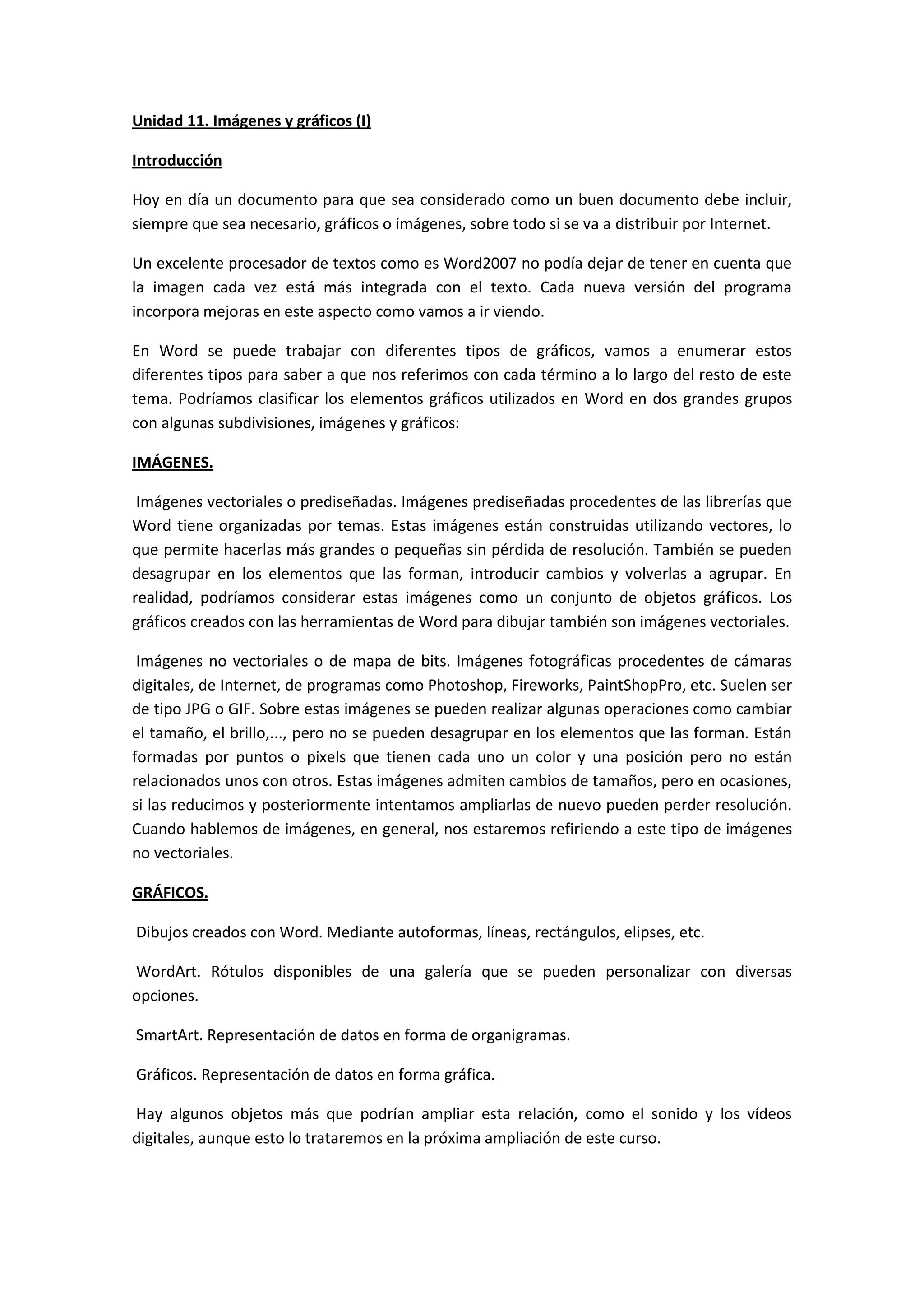 Unidad 11. Imágenes y gráficos (I)

Introducción

Hoy en día un documento para que sea considerado como un buen documento debe incluir,
siempre que sea necesario, gráficos o imágenes, sobre todo si se va a distribuir por Internet.

Un excelente procesador de textos como es Word2007 no podía dejar de tener en cuenta que
la imagen cada vez está más integrada con el texto. Cada nueva versión del programa
incorpora mejoras en este aspecto como vamos a ir viendo.

En Word se puede trabajar con diferentes tipos de gráficos, vamos a enumerar estos
diferentes tipos para saber a que nos referimos con cada término a lo largo del resto de este
tema. Podríamos clasificar los elementos gráficos utilizados en Word en dos grandes grupos
con algunas subdivisiones, imágenes y gráficos:

IMÁGENES.

 Imágenes vectoriales o prediseñadas. Imágenes prediseñadas procedentes de las librerías que
Word tiene organizadas por temas. Estas imágenes están construidas utilizando vectores, lo
que permite hacerlas más grandes o pequeñas sin pérdida de resolución. También se pueden
desagrupar en los elementos que las forman, introducir cambios y volverlas a agrupar. En
realidad, podríamos considerar estas imágenes como un conjunto de objetos gráficos. Los
gráficos creados con las herramientas de Word para dibujar también son imágenes vectoriales.

 Imágenes no vectoriales o de mapa de bits. Imágenes fotográficas procedentes de cámaras
digitales, de Internet, de programas como Photoshop, Fireworks, PaintShopPro, etc. Suelen ser
de tipo JPG o GIF. Sobre estas imágenes se pueden realizar algunas operaciones como cambiar
el tamaño, el brillo,..., pero no se pueden desagrupar en los elementos que las forman. Están
formadas por puntos o pixels que tienen cada uno un color y una posición pero no están
relacionados unos con otros. Estas imágenes admiten cambios de tamaños, pero en ocasiones,
si las reducimos y posteriormente intentamos ampliarlas de nuevo pueden perder resolución.
Cuando hablemos de imágenes, en general, nos estaremos refiriendo a este tipo de imágenes
no vectoriales.

GRÁFICOS.

Dibujos creados con Word. Mediante autoformas, líneas, rectángulos, elipses, etc.

WordArt. Rótulos disponibles de una galería que se pueden personalizar con diversas
opciones.

SmartArt. Representación de datos en forma de organigramas.

Gráficos. Representación de datos en forma gráfica.

Hay algunos objetos más que podrían ampliar esta relación, como el sonido y los vídeos
digitales, aunque esto lo trataremos en la próxima ampliación de este curso.
 