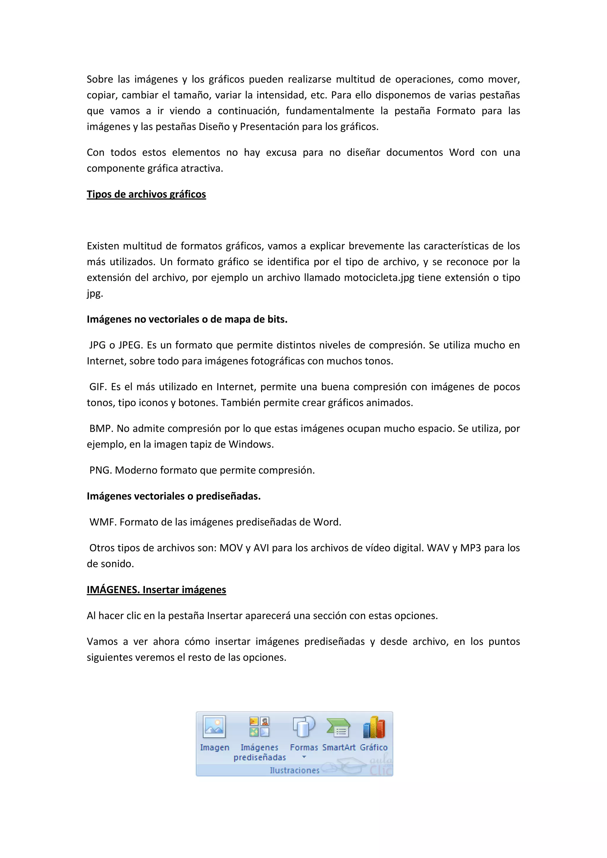 Sobre las imágenes y los gráficos pueden realizarse multitud de operaciones, como mover,
copiar, cambiar el tamaño, variar la intensidad, etc. Para ello disponemos de varias pestañas
que vamos a ir viendo a continuación, fundamentalmente la pestaña Formato para las
imágenes y las pestañas Diseño y Presentación para los gráficos.

Con todos estos elementos no hay excusa para no diseñar documentos Word con una
componente gráfica atractiva.

Tipos de archivos gráficos



Existen multitud de formatos gráficos, vamos a explicar brevemente las características de los
más utilizados. Un formato gráfico se identifica por el tipo de archivo, y se reconoce por la
extensión del archivo, por ejemplo un archivo llamado motocicleta.jpg tiene extensión o tipo
jpg.

Imágenes no vectoriales o de mapa de bits.

 JPG o JPEG. Es un formato que permite distintos niveles de compresión. Se utiliza mucho en
Internet, sobre todo para imágenes fotográficas con muchos tonos.

 GIF. Es el más utilizado en Internet, permite una buena compresión con imágenes de pocos
tonos, tipo iconos y botones. También permite crear gráficos animados.

BMP. No admite compresión por lo que estas imágenes ocupan mucho espacio. Se utiliza, por
ejemplo, en la imagen tapiz de Windows.

PNG. Moderno formato que permite compresión.

Imágenes vectoriales o prediseñadas.

WMF. Formato de las imágenes prediseñadas de Word.

Otros tipos de archivos son: MOV y AVI para los archivos de vídeo digital. WAV y MP3 para los
de sonido.

IMÁGENES. Insertar imágenes

Al hacer clic en la pestaña Insertar aparecerá una sección con estas opciones.

Vamos a ver ahora cómo insertar imágenes prediseñadas y desde archivo, en los puntos
siguientes veremos el resto de las opciones.
 