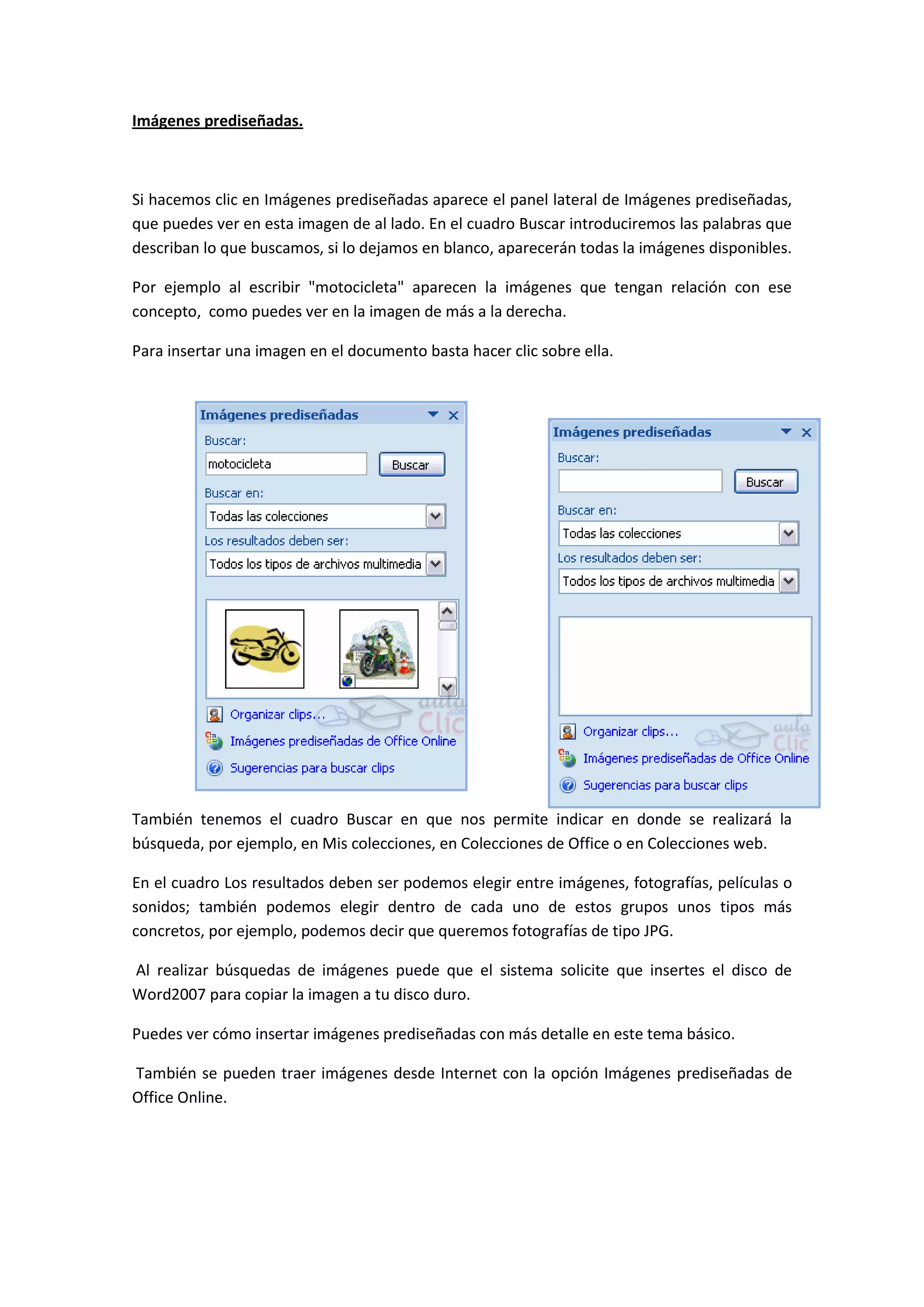 Imágenes prediseñadas.



Si hacemos clic en Imágenes prediseñadas aparece el panel lateral de Imágenes prediseñadas,
que puedes ver en esta imagen de al lado. En el cuadro Buscar introduciremos las palabras que
describan lo que buscamos, si lo dejamos en blanco, aparecerán todas la imágenes disponibles.

Por ejemplo al escribir "motocicleta" aparecen la imágenes que tengan relación con ese
concepto, como puedes ver en la imagen de más a la derecha.

Para insertar una imagen en el documento basta hacer clic sobre ella.




También tenemos el cuadro Buscar en que nos permite indicar en donde se realizará la
búsqueda, por ejemplo, en Mis colecciones, en Colecciones de Office o en Colecciones web.

En el cuadro Los resultados deben ser podemos elegir entre imágenes, fotografías, películas o
sonidos; también podemos elegir dentro de cada uno de estos grupos unos tipos más
concretos, por ejemplo, podemos decir que queremos fotografías de tipo JPG.

Al realizar búsquedas de imágenes puede que el sistema solicite que insertes el disco de
Word2007 para copiar la imagen a tu disco duro.

Puedes ver cómo insertar imágenes prediseñadas con más detalle en este tema básico.

También se pueden traer imágenes desde Internet con la opción Imágenes prediseñadas de
Office Online.
 