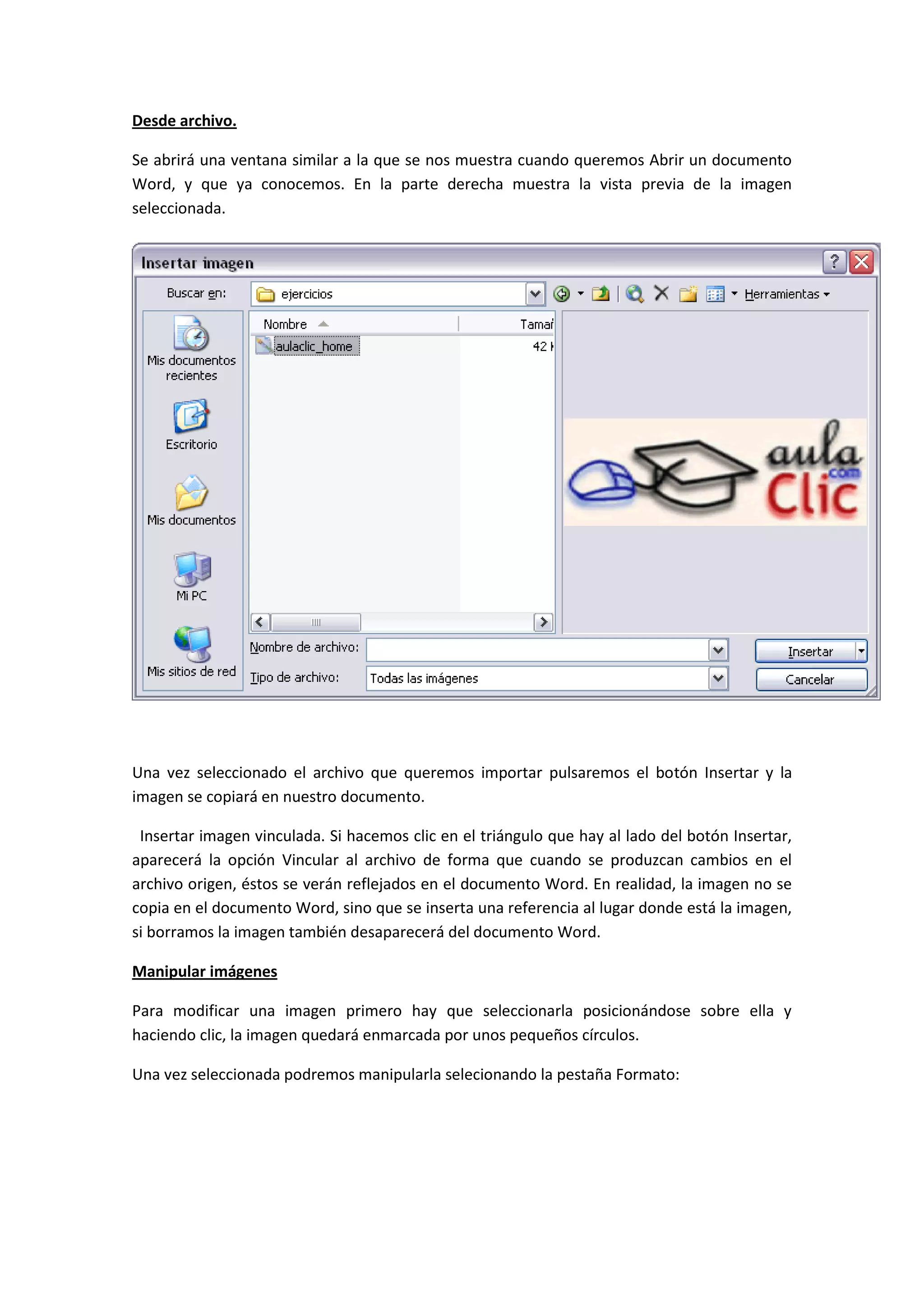 Desde archivo.

Se abrirá una ventana similar a la que se nos muestra cuando queremos Abrir un documento
Word, y que ya conocemos. En la parte derecha muestra la vista previa de la imagen
seleccionada.




Una vez seleccionado el archivo que queremos importar pulsaremos el botón Insertar y la
imagen se copiará en nuestro documento.

 Insertar imagen vinculada. Si hacemos clic en el triángulo que hay al lado del botón Insertar,
aparecerá la opción Vincular al archivo de forma que cuando se produzcan cambios en el
archivo origen, éstos se verán reflejados en el documento Word. En realidad, la imagen no se
copia en el documento Word, sino que se inserta una referencia al lugar donde está la imagen,
si borramos la imagen también desaparecerá del documento Word.

Manipular imágenes

Para modificar una imagen primero hay que seleccionarla posicionándose sobre ella y
haciendo clic, la imagen quedará enmarcada por unos pequeños círculos.

Una vez seleccionada podremos manipularla selecionando la pestaña Formato:
 