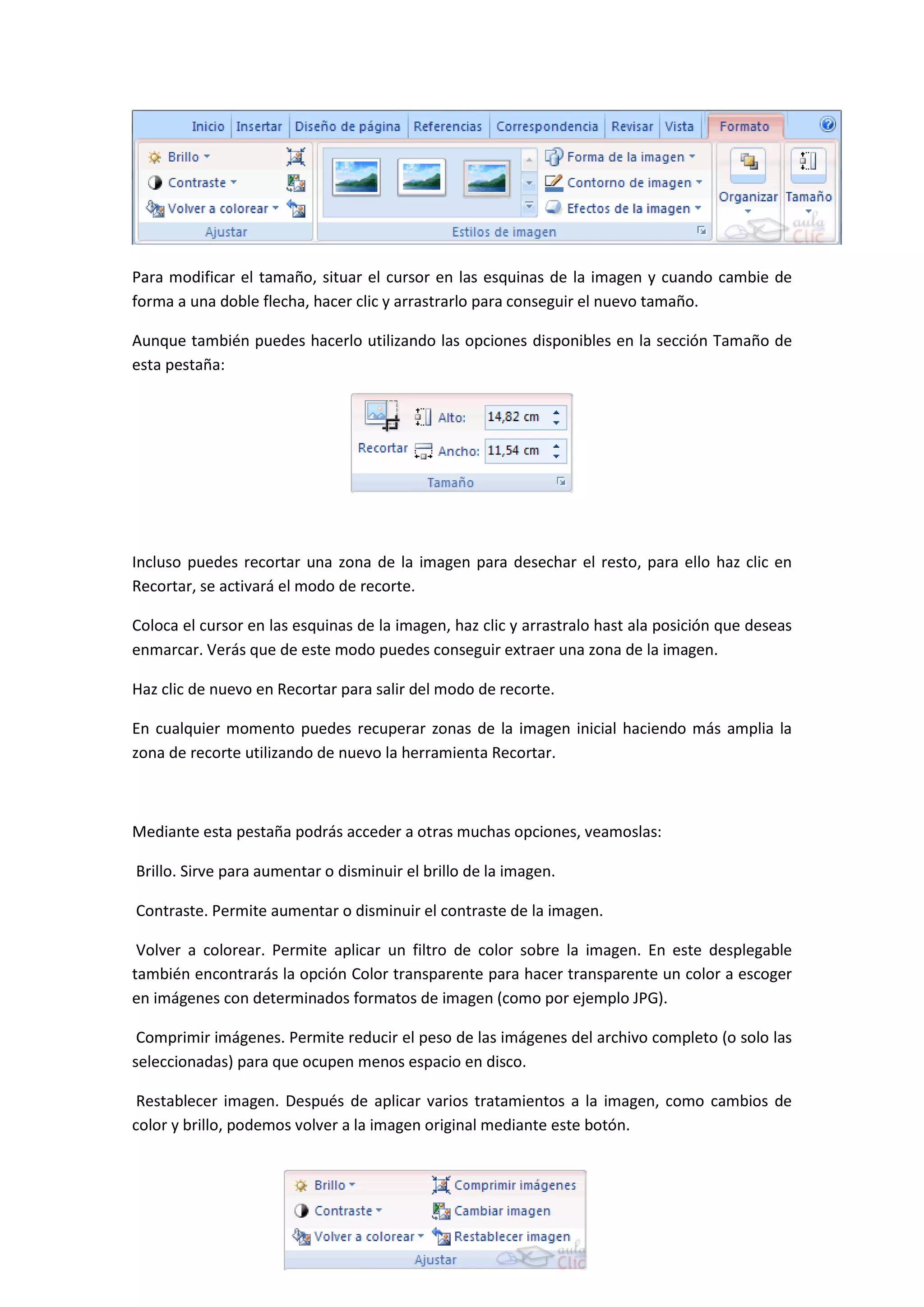 Para modificar el tamaño, situar el cursor en las esquinas de la imagen y cuando cambie de
forma a una doble flecha, hacer clic y arrastrarlo para conseguir el nuevo tamaño.

Aunque también puedes hacerlo utilizando las opciones disponibles en la sección Tamaño de
esta pestaña:




Incluso puedes recortar una zona de la imagen para desechar el resto, para ello haz clic en
Recortar, se activará el modo de recorte.

Coloca el cursor en las esquinas de la imagen, haz clic y arrastralo hast ala posición que deseas
enmarcar. Verás que de este modo puedes conseguir extraer una zona de la imagen.

Haz clic de nuevo en Recortar para salir del modo de recorte.

En cualquier momento puedes recuperar zonas de la imagen inicial haciendo más amplia la
zona de recorte utilizando de nuevo la herramienta Recortar.



Mediante esta pestaña podrás acceder a otras muchas opciones, veamoslas:

Brillo. Sirve para aumentar o disminuir el brillo de la imagen.

Contraste. Permite aumentar o disminuir el contraste de la imagen.

 Volver a colorear. Permite aplicar un filtro de color sobre la imagen. En este desplegable
también encontrarás la opción Color transparente para hacer transparente un color a escoger
en imágenes con determinados formatos de imagen (como por ejemplo JPG).

 Comprimir imágenes. Permite reducir el peso de las imágenes del archivo completo (o solo las
seleccionadas) para que ocupen menos espacio en disco.

 Restablecer imagen. Después de aplicar varios tratamientos a la imagen, como cambios de
color y brillo, podemos volver a la imagen original mediante este botón.
 