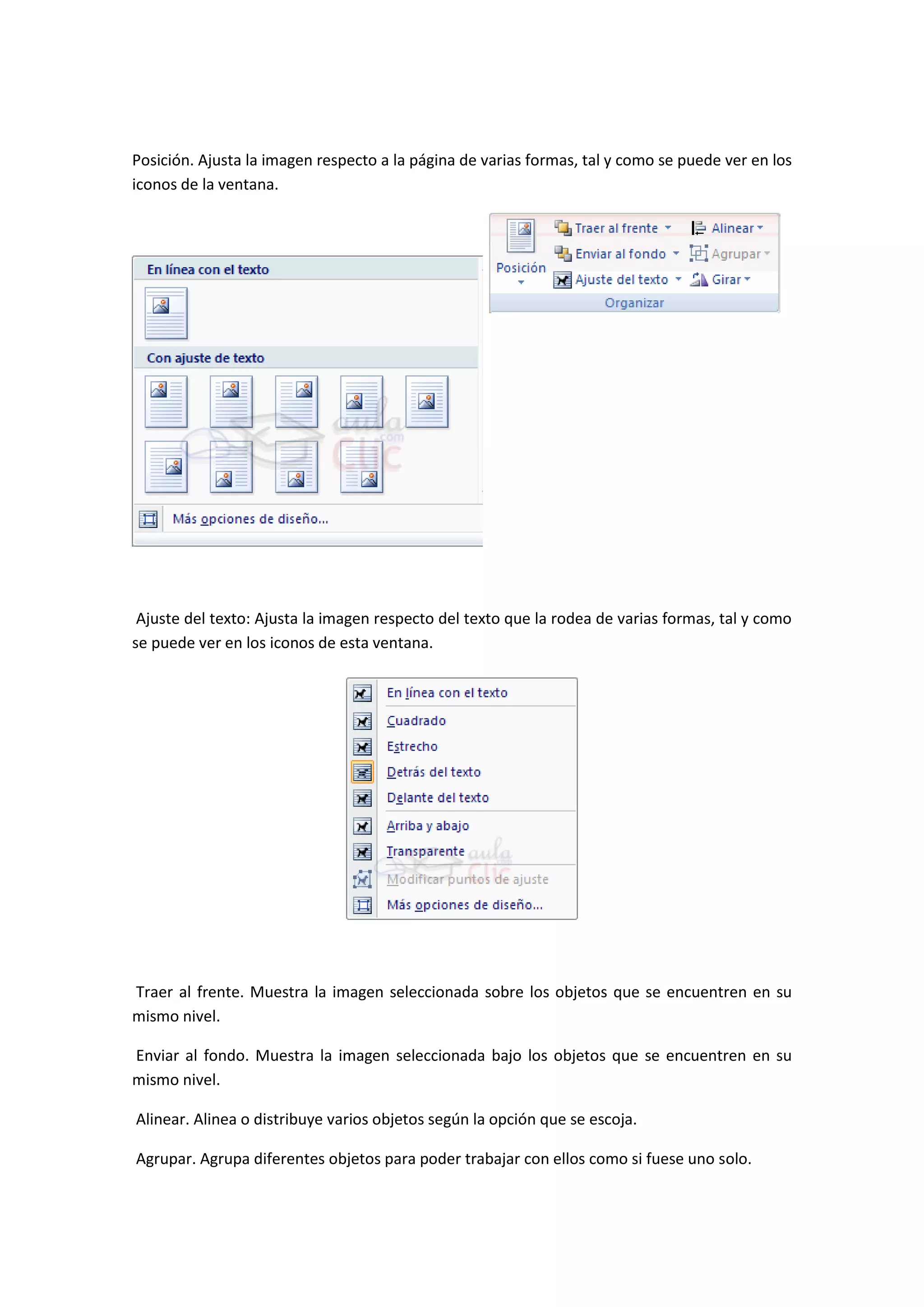 Posición. Ajusta la imagen respecto a la página de varias formas, tal y como se puede ver en los
iconos de la ventana.




 Ajuste del texto: Ajusta la imagen respecto del texto que la rodea de varias formas, tal y como
se puede ver en los iconos de esta ventana.




Traer al frente. Muestra la imagen seleccionada sobre los objetos que se encuentren en su
mismo nivel.

Enviar al fondo. Muestra la imagen seleccionada bajo los objetos que se encuentren en su
mismo nivel.

Alinear. Alinea o distribuye varios objetos según la opción que se escoja.

Agrupar. Agrupa diferentes objetos para poder trabajar con ellos como si fuese uno solo.
 