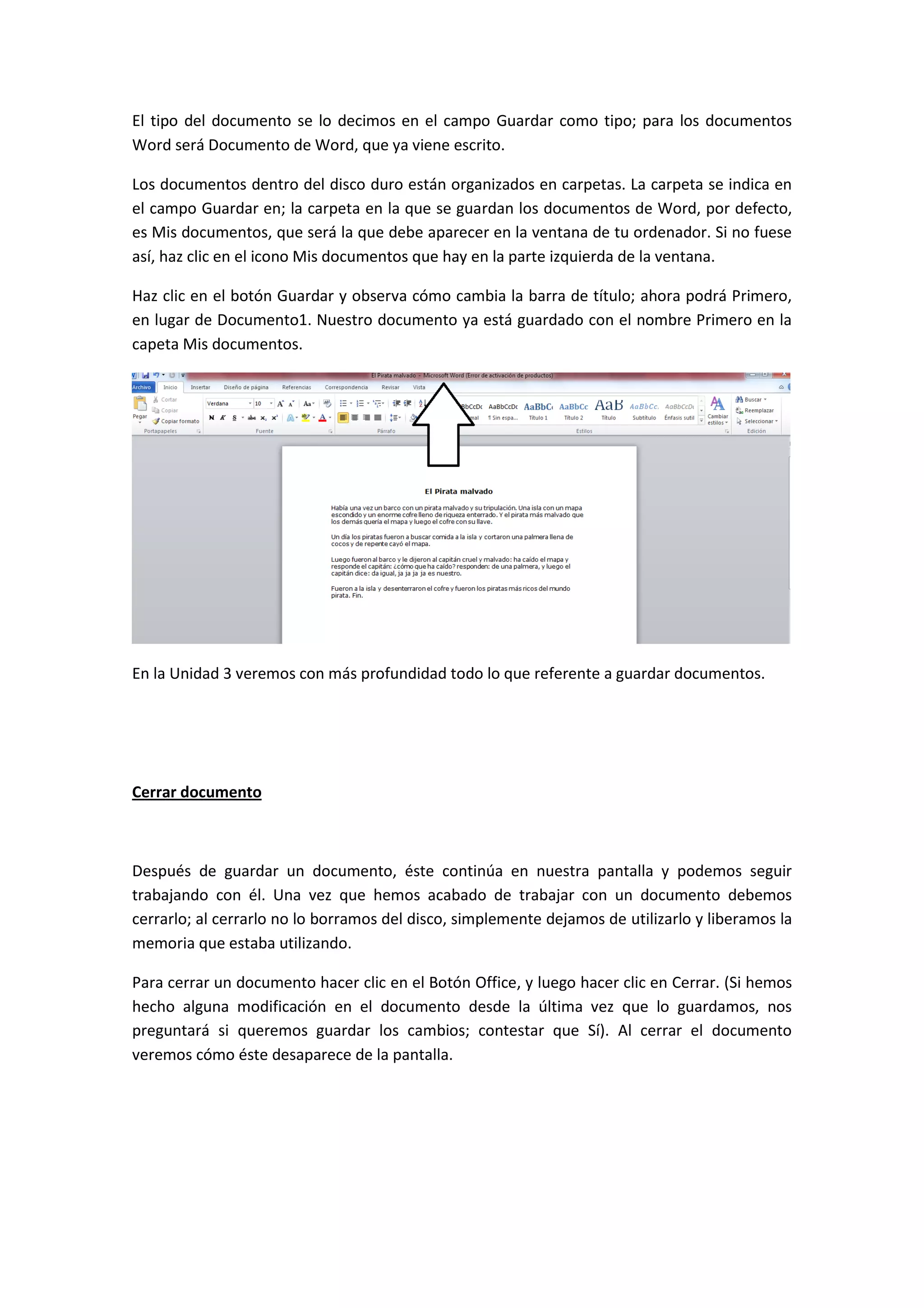 El tipo del documento se lo decimos en el campo Guardar como tipo; para los documentos
Word será Documento de Word, que ya viene escrito.

Los documentos dentro del disco duro están organizados en carpetas. La carpeta se indica en
el campo Guardar en; la carpeta en la que se guardan los documentos de Word, por defecto,
es Mis documentos, que será la que debe aparecer en la ventana de tu ordenador. Si no fuese
así, haz clic en el icono Mis documentos que hay en la parte izquierda de la ventana.

Haz clic en el botón Guardar y observa cómo cambia la barra de título; ahora podrá Primero,
en lugar de Documento1. Nuestro documento ya está guardado con el nombre Primero en la
capeta Mis documentos.




En la Unidad 3 veremos con más profundidad todo lo que referente a guardar documentos.




Cerrar documento



Después de guardar un documento, éste continúa en nuestra pantalla y podemos seguir
trabajando con él. Una vez que hemos acabado de trabajar con un documento debemos
cerrarlo; al cerrarlo no lo borramos del disco, simplemente dejamos de utilizarlo y liberamos la
memoria que estaba utilizando.

Para cerrar un documento hacer clic en el Botón Office, y luego hacer clic en Cerrar. (Si hemos
hecho alguna modificación en el documento desde la última vez que lo guardamos, nos
preguntará si queremos guardar los cambios; contestar que Sí). Al cerrar el documento
veremos cómo éste desaparece de la pantalla.
 