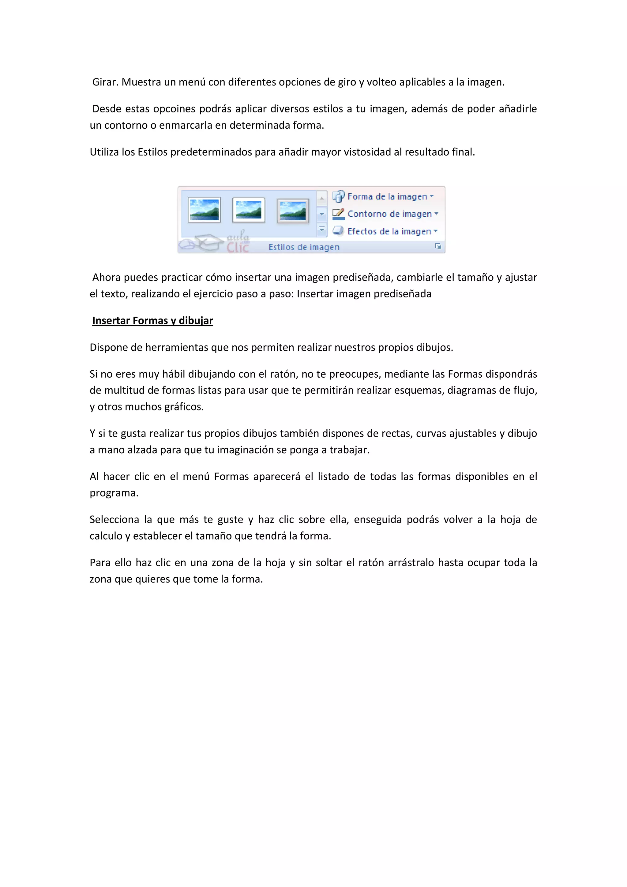 Girar. Muestra un menú con diferentes opciones de giro y volteo aplicables a la imagen.

Desde estas opcoines podrás aplicar diversos estilos a tu imagen, además de poder añadirle
un contorno o enmarcarla en determinada forma.

Utiliza los Estilos predeterminados para añadir mayor vistosidad al resultado final.




Ahora puedes practicar cómo insertar una imagen prediseñada, cambiarle el tamaño y ajustar
el texto, realizando el ejercicio paso a paso: Insertar imagen prediseñada

Insertar Formas y dibujar

Dispone de herramientas que nos permiten realizar nuestros propios dibujos.

Si no eres muy hábil dibujando con el ratón, no te preocupes, mediante las Formas dispondrás
de multitud de formas listas para usar que te permitirán realizar esquemas, diagramas de flujo,
y otros muchos gráficos.

Y si te gusta realizar tus propios dibujos también dispones de rectas, curvas ajustables y dibujo
a mano alzada para que tu imaginación se ponga a trabajar.

Al hacer clic en el menú Formas aparecerá el listado de todas las formas disponibles en el
programa.

Selecciona la que más te guste y haz clic sobre ella, enseguida podrás volver a la hoja de
calculo y establecer el tamaño que tendrá la forma.

Para ello haz clic en una zona de la hoja y sin soltar el ratón arrástralo hasta ocupar toda la
zona que quieres que tome la forma.
 