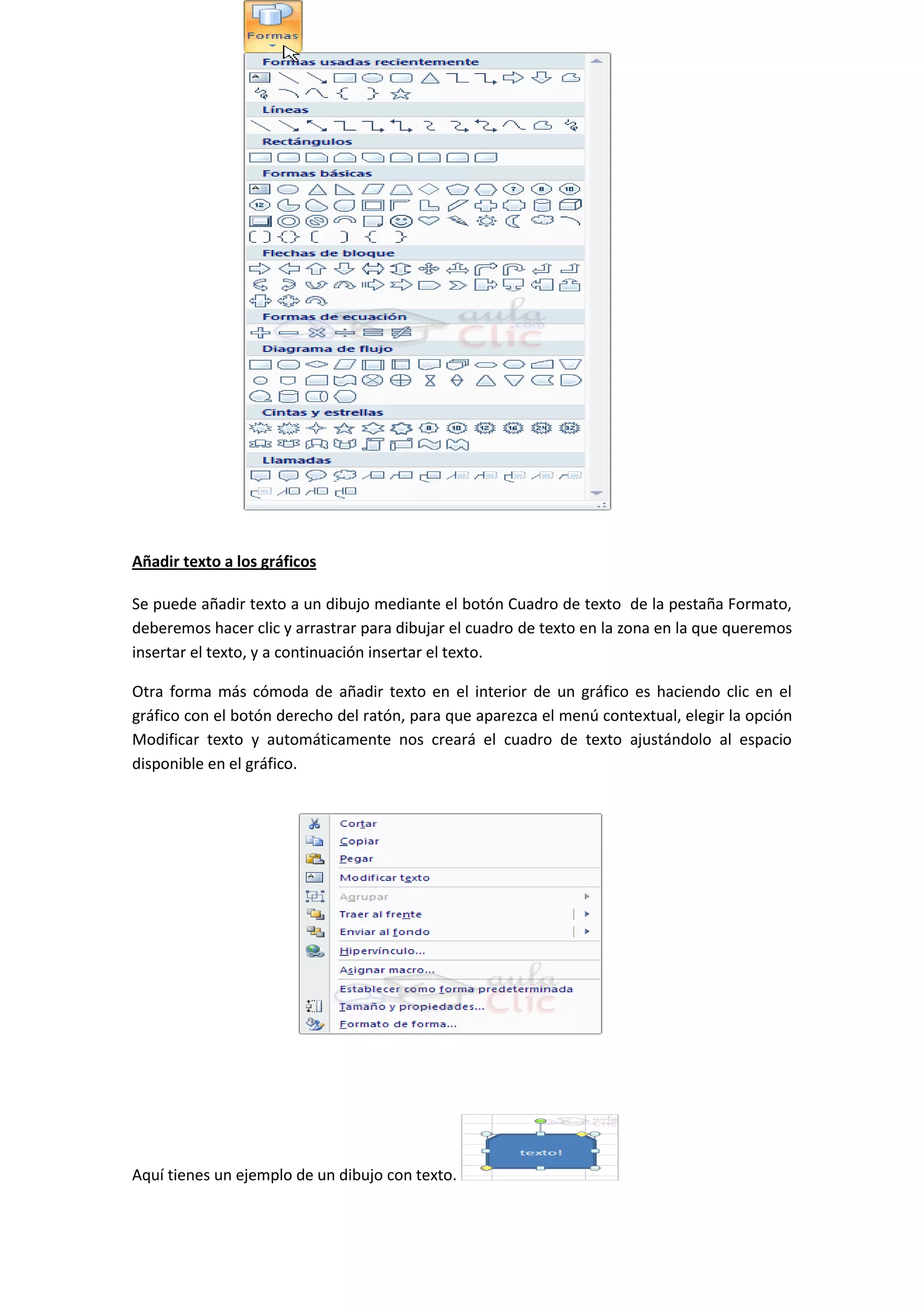 Añadir texto a los gráficos

Se puede añadir texto a un dibujo mediante el botón Cuadro de texto de la pestaña Formato,
deberemos hacer clic y arrastrar para dibujar el cuadro de texto en la zona en la que queremos
insertar el texto, y a continuación insertar el texto.

Otra forma más cómoda de añadir texto en el interior de un gráfico es haciendo clic en el
gráfico con el botón derecho del ratón, para que aparezca el menú contextual, elegir la opción
Modificar texto y automáticamente nos creará el cuadro de texto ajustándolo al espacio
disponible en el gráfico.




Aquí tienes un ejemplo de un dibujo con texto.
 