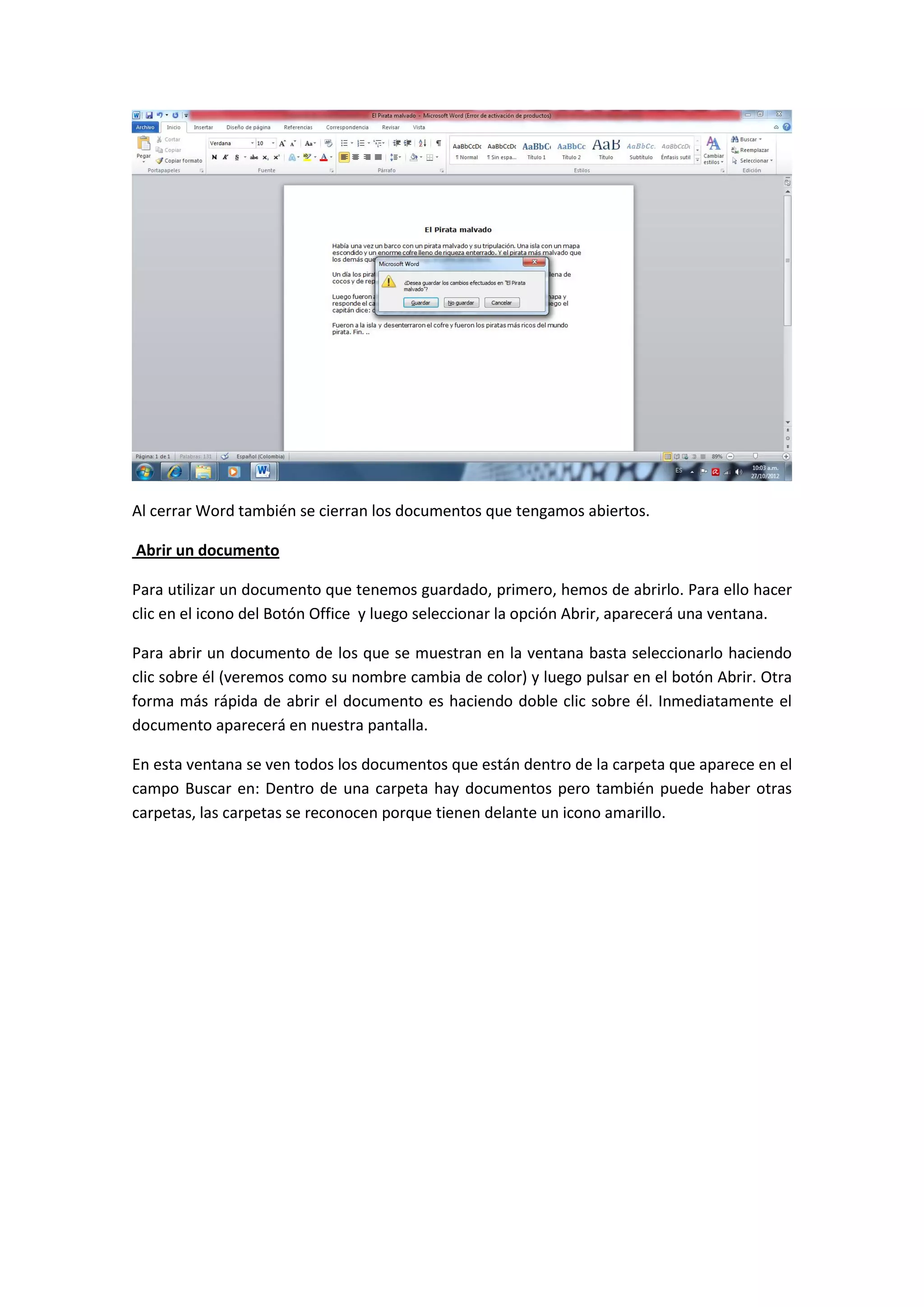 Al cerrar Word también se cierran los documentos que tengamos abiertos.

Abrir un documento

Para utilizar un documento que tenemos guardado, primero, hemos de abrirlo. Para ello hacer
clic en el icono del Botón Office y luego seleccionar la opción Abrir, aparecerá una ventana.

Para abrir un documento de los que se muestran en la ventana basta seleccionarlo haciendo
clic sobre él (veremos como su nombre cambia de color) y luego pulsar en el botón Abrir. Otra
forma más rápida de abrir el documento es haciendo doble clic sobre él. Inmediatamente el
documento aparecerá en nuestra pantalla.

En esta ventana se ven todos los documentos que están dentro de la carpeta que aparece en el
campo Buscar en: Dentro de una carpeta hay documentos pero también puede haber otras
carpetas, las carpetas se reconocen porque tienen delante un icono amarillo.
 