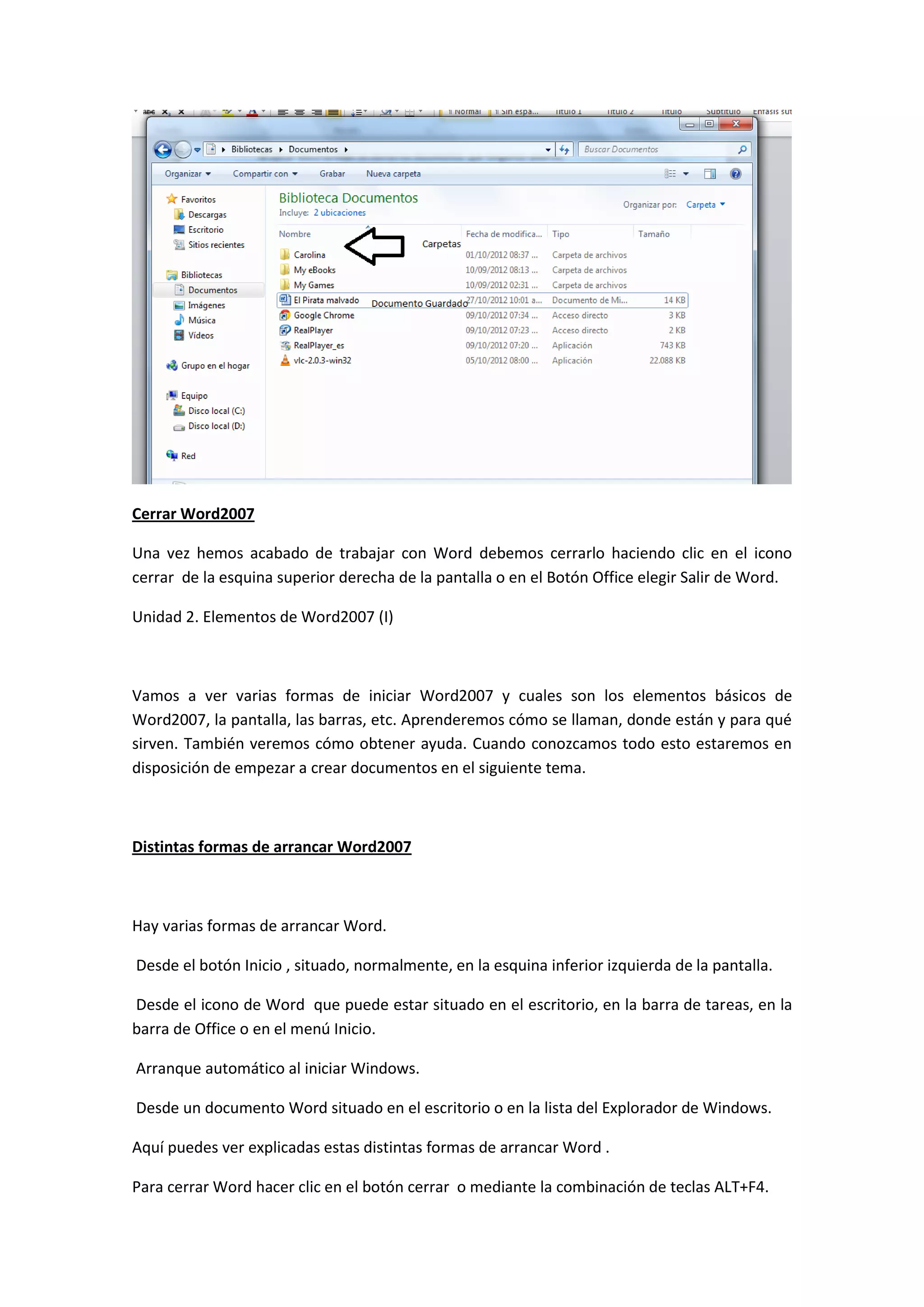Cerrar Word2007

Una vez hemos acabado de trabajar con Word debemos cerrarlo haciendo clic en el icono
cerrar de la esquina superior derecha de la pantalla o en el Botón Office elegir Salir de Word.

Unidad 2. Elementos de Word2007 (I)



Vamos a ver varias formas de iniciar Word2007 y cuales son los elementos básicos de
Word2007, la pantalla, las barras, etc. Aprenderemos cómo se llaman, donde están y para qué
sirven. También veremos cómo obtener ayuda. Cuando conozcamos todo esto estaremos en
disposición de empezar a crear documentos en el siguiente tema.



Distintas formas de arrancar Word2007



Hay varias formas de arrancar Word.

Desde el botón Inicio , situado, normalmente, en la esquina inferior izquierda de la pantalla.

Desde el icono de Word que puede estar situado en el escritorio, en la barra de tareas, en la
barra de Office o en el menú Inicio.

Arranque automático al iniciar Windows.

Desde un documento Word situado en el escritorio o en la lista del Explorador de Windows.

Aquí puedes ver explicadas estas distintas formas de arrancar Word .

Para cerrar Word hacer clic en el botón cerrar o mediante la combinación de teclas ALT+F4.
 