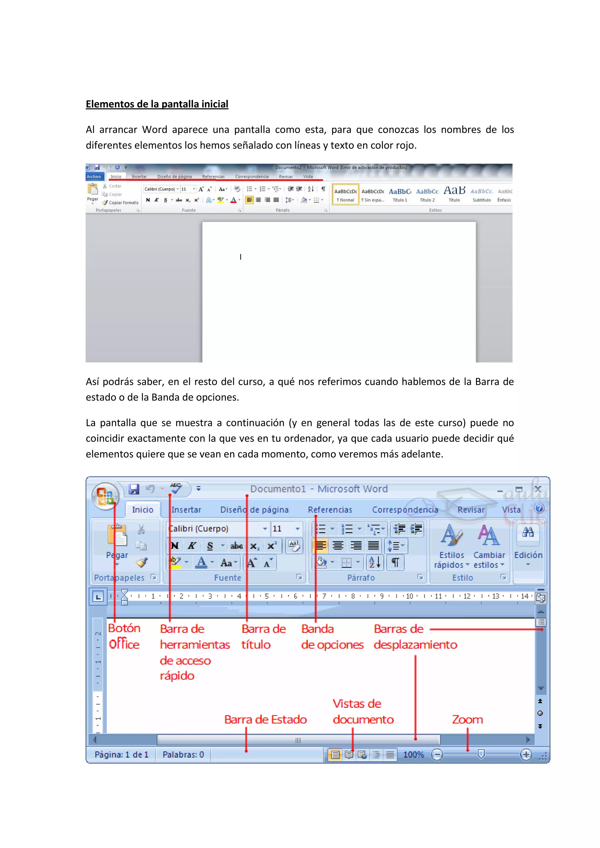 Elementos de la pantalla inicial

Al arrancar Word aparece una pantalla como esta, para que conozcas los nombres de los
diferentes elementos los hemos señalado con líneas y texto en color rojo.




Así podrás saber, en el resto del curso, a qué nos referimos cuando hablemos de la Barra de
estado o de la Banda de opciones.

La pantalla que se muestra a continuación (y en general todas las de este curso) puede no
coincidir exactamente con la que ves en tu ordenador, ya que cada usuario puede decidir qué
elementos quiere que se vean en cada momento, como veremos más adelante.
 